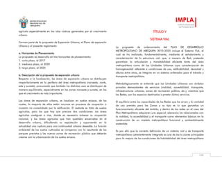 MUNICIPALIDAD
PROVINCIAL DE
AREQUIPA
IMPLA
Instituto Municipal
de Planeamiento
105
agrícola especialmente en las islas rústicas generadas por el crecimiento
urbano.
Forman parte de la propuesta de Expansión Urbana, el Plano de expansión
Urbana y el presente reglamento
a. Horizontes de Planeamiento
La propuesta se desarrolla en tres horizontes de planeamiento:
1. corto plazo, al 2017
2. mediano plazo, al 2020
3. largo plazo, al 2025
b. Descripción de la propuesta de expansión urbana
Respecto a la localización, las áreas de expansión urbana se distribuyen
mayoritariamente en la periferia del área metropolitana (noroeste, norte,
este y sureste), procurando que también los distintos usos se distribuyan de
manera equilibrada, especialmente en las zonas noroeste y sureste, en las
que el crecimiento es más importante.
Las áreas de expansión urbana, se localizan en suelos eriazos, de los
cuales, la mayoría de ellos están incursos en procesos de ocupación o
invasión no consolidada por la edificación. El restante se trata de suelos
agrícolas, para los que hay que precisar dos condiciones: las áreas
agrícolas contiguas a vías, donde es necesario ordenar su ocupación
racional; y las áreas agrícolas que han quedado encerradas en el
desarrollo urbano, dificultando su explotación y suponiendo en la
actualidad una ruptura para una continuidad urbana deseable. La función
ambiental de los suelos cultivados se compensa con la resultante de los
parques previstos y las nuevas zonas de recreación pública que deberán
crearse con la urbanización de los suelos eriazos.
TÍTULO V
SISTEMA VIAL
La propuesta de ordenamiento del PLAN DE DESARROLLO
METROPOLITANO DE AREQUIPA 2015-2025 incluye el Sistema Vial, el
cual se ha realizado, fundamentalmente, mediante el señalamiento y
caracterización de la estructura vial, que, a manera de Red, pretende
garantizar la articulación y transitabilidad eficiente tanto del área
metropolitana como de las Unidades Urbanas cuya caracterización de
homogeneidad referente a condiciones de uso, edificabilidad, densidad y
alturas entre otras, se integran en un sistema ordenador para el tránsito y
transporte metropolitano.
Metodológicamente se entiende que las Unidades Urbanas son ámbitos
privados demandantes de servicios (vialidad, accesibilidad, transporte,
infraestructuras urbanas, zonas de recreación pública, etc.), mientras que
las Redes, son los espacios destinados a prestar dichos servicios.
El equilibrio entre las capacidades de las Redes que las sirven y la cantidad
de uso previsto para las Zonas y su tipo es lo que garantiza un
funcionamiento eficiente del ámbito, y dentro de las redes en el caso del
Plan Metropolitano adquieren una especial relevancia las relacionadas con
la vialidad, la accesibilidad y el transporte como elementos básicos en la
construcción de un modelo metropolitano funcional y ambientalmente
sostenible.
Es por ello que la correcta definición de un sistema vial y de transporte
metropolitano coherentemente integrado es una de las la claves principales
para la mejora de las condiciones de habitabilidad del área metropolitana
 