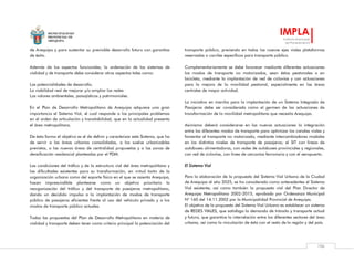 MUNICIPALIDAD
PROVINCIAL DE
AREQUIPA
IMPLA
Instituto Municipal
de Planeamiento
106
de Arequipa y para sustentar su previsible desarrollo futuro con garantías
de éxito.
Además de los aspectos funcionales, la ordenación de los sistemas de
vialidad y de transporte debe considerar otros aspectos tales como:
Las potencialidades de desarrollo.
La viabilidad real de mejorar y/o ampliar las redes
Los valores ambientales, paisajísticos y patrimoniales.
En el Plan de Desarrollo Metropolitano de Arequipa adquiere una gran
importancia el Sistema Vial, el cual responde a los principales problemas
en el orden de articulación y transitabilidad, que en la actualidad presenta
el área metropolitana.
De ésta forma el objetivo es el de definir y caracterizar este Sistema, que ha
de servir a las áreas urbanas consolidadas, a los suelos urbanizables
previstos, a las nuevas áreas de centralidad propuestas y a las zonas de
densificación residencial planteadas por el PDM.
Las condiciones del tráfico y de la estructura vial del área metropolitana y
las dificultades existentes para su transformación, en virtud tanto de la
organización urbana como del soporte físico en el que se asienta Arequipa,
hacen imprescindible plantearse como un objetivo prioritario la
reorganización del tráfico y del transporte de pasajeros metropolitano,
dando un decidido impulso a la implantación de modos de transporte
público de pasajeros eficientes frente al uso del vehículo privado y a los
modos de transporte público actuales.
Todas las propuestas del Plan de Desarrollo Metropolitano en materia de
vialidad y transporte deben tener como criterio principal la potenciación del
transporte público, previendo en todos los nuevos ejes viales plataformas
reservadas o carriles específicos para transporte público.
Complementariamente se debe favorecer mediante diferentes actuaciones
los modos de transporte no motorizados, sean éstos peatonales o en
bicicleta, mediante la implantación de red de ciclovías y con actuaciones
para la mejora de la movilidad peatonal, especialmente en las áreas
centrales de mayor actividad.
La iniciativa en marcha para la implantación de un Sistema Integrado de
Pasajeros debe ser considerada como el germen de las actuaciones de
transformación de la movilidad metropolitana que necesita Arequipa.
Asimismo deberá considerarse en las nuevas actuaciones la integración
entre los diferentes modos de transporte para optimizar los canales viales y
fomentar el transporte no motorizado, mediante intercambiadores modales
en los distintos niveles de transporte de pasajeros; el SIT con líneas de
autobuses alimentadoras, con redes de autobuses provinciales y regionales,
con red de ciclovías, con línea de cercanías ferroviaria y con el aeropuerto.
El Sistema Vial
Para la elaboración de la propuesta del Sistema Vial Urbano de la Ciudad
de Arequipa al año 2025, se ha considerado como antecedentes el Sistema
Vial existente; así como también la propuesta vial del Plan Director de
Arequipa Metropolitana 2002-2015, aprobado por Ordenanza Municipal
N° 160 del 14.11.2002 por la Municipalidad Provincial de Arequipa.
El objetivo de la propuesta del Sistema Vial Urbano es establecer un sistema
de REDES VIALES, que satisfaga la demanda de tránsito y transporte actual
y futura, que garantice la interrelación entre los diferentes sectores del área
urbana, así como la vinculación de ésta con el resto de la región y del país.
 