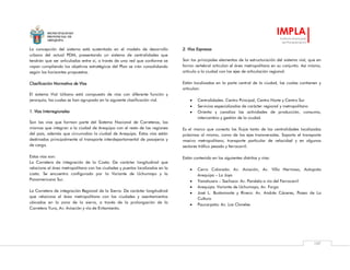 MUNICIPALIDAD
PROVINCIAL DE
AREQUIPA
IMPLA
Instituto Municipal
de Planeamiento
107
La concepción del sistema está sustentada en el modelo de desarrollo
urbano del actual PDM, presentando un sistema de centralidades que
tendrán que ser articuladas entre sí, a través de una red que conforme se
vayan cumpliendo los objetivos estratégicos del Plan se irán consolidando
según los horizontes propuestos.
Clasificación Normativa de Vías
El sistema Vial Urbano está compuesto de vías con diferente función y
jerarquía, las cuales se han agrupado en la siguiente clasificación vial.
1. Vías Interregionales
Son las vías que forman parte del Sistema Nacional de Carreteras, las
mismas que integran a la ciudad de Arequipa con el resto de las regiones
del país, además que circunvalan la ciudad de Arequipa. Estas vías están
destinadas principalmente al transporte interdepartamental de pasajeros y
de carga.
Estas vías son:
La Carretera de integración de la Costa: De carácter longitudinal que
relaciona el área metropolitana con las ciudades y puertos localizados en la
costa. Se encuentra configurado por la Variante de Uchumayo y la
Panamericana Sur.
La Carretera de integración Regional de la Sierra: De carácter longitudinal
que relaciona el área metropolitana con las ciudades y asentamientos
ubicados en la zona de la sierra, a través de la prolongación de la
Carretera Yura, Av. Aviación y vía de Evitamiento.
2. Vías Expresas
Son los principales elementos de la estructuración del sistema vial, que en
forma vertebral articulan el área metropolitana en su conjunto. Así mismo,
articula a la ciudad con los ejes de articulación regional.
Están localizadas en la parte central de la ciudad, las cuales contienen y
articulan:
 Centralidades: Centro Principal, Centro Norte y Centro Sur
 Servicios especializados de carácter regional y metropolitano
 Orienta y canaliza las actividades de producción, consumo,
intercambio y gestión de la ciudad.
Es el marco que conecta los flujos tanto de las centralidades localizadas
próximas al mismo, como de los ejes transversales. Soporta el transporte
masivo metropolitano, transporte particular de velocidad y en algunos
sectores tráfico pesado y ferrocarril.
Están contenido en los siguientes distritos y vías:
 Cerro Colorado: Av. Aviación, Av. Villa Hermosa, Autopista
Arequipa – La Joya
 Yanahuara – Sachaca: Av. Paralela a vía del Ferrocarril
 Arequipa: Variante de Uchumayo, Av. Forga
 José L. Bustamante y Rivero: Av. Andrés Cáceres, Paseo de La
Cultura
 Paucarpata: Av. Los Claveles
 