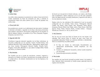MUNICIPALIDAD
PROVINCIAL DE
AREQUIPA
IMPLA
Instituto Municipal
de Planeamiento
108
3. Anillos Viales
Los anillos viales propuestos se caracterizan por rodear el área central de la
ciudad canalizando los flujos de transporte por ellos y evitando la
concentración dentro del centro histórico de la ciudad. Se plantean dos
anillos viales:
a. Primer Anillo Vial:
Se caracteriza por coincidir con la delimitación del área central. Constituye
el elemento controlador y regulador de los flujos vehiculares provenientes
de la periferia o del entorno. Se encuentra configurado por las avenidas: La
Marina, Malecón Vallecito, vía paralela a la Av. Parra, Venezuela, Progreso,
Arequipa y Juan de la Torre.
b. Segundo Anillo Vial:
Constituye el segundo elemento regulador de los flujos vehiculares, se
encuentra configurado por las avenidas: Cayma, Trinidad Morán, José
Abelardo Quiñones, Víctor Andrés Belaunde, Metropolitana, Miguel Forga,
Los Incas, Londres, Prolongación Mariscal Castilla, Teniente Ferrer,
Progreso, Carlos Marx, Rossevelt, Av. que rodea el Colegio Militar, Puente
de Chilina y Av. Ramón Castilla.
4. Vías Arteriales
Son aquellas que por su grado de articulación, conexión, magnitud y
jerarquía en el sistema vial urbano interrelacionan los grandes sectores de
la ciudad entre sí. Se articulan directamente con las vías Expresas y los
Anillos Viales.
Su función es la de permitir el tránsito vehicular, con media o alta fluidez,
baja accesibilidad y relativa integración con el uso del suelo colindante.
Estas vías deben permitir una buena distribución y repartición del tráfico a
las vías colectoras y locales.
Destaca entre las vías arteriales el Eje residencial el cual se encuentra
configurado por las avenidas: Túpac Amaru, Prolongación Mariscal
Castilla, San Martín, Jorge Chávez, Perú, Rosaspata, Simón Bolívar,
Amazonas, Ricardo Palma, José Olaya, Leticia, Oscar Neves, Calle Elías
Aguirre, Ferrer, Prado, Chocano Prado, carretera Chilina - Arequipa,
Pasando por Charcani, Av. 54, Av. De las Torres.
5. Vías Colectoras
Son las vías que sirven para llevar el tránsito de las vías locales a las
arteriales. Dan servicio tanto al tránsito de paso como hacia las
propiedades adyacentes. Pueden ser colectoras distritales o interdistritales.
Entre sus características se pueden señalar:
 El flujo de tránsito es interrumpido frecuentemente por
intersecciones semaforizadas, cuando empalman con vías
arteriales.
 Cuentan con señalización horizontal y vertical cuando empalman
con vías locales.
 Se permite estacionamiento controlado.
6. Vías Locales
Son aquellas vías cuya función principal es proveer acceso a los predios o
lotes, debiendo llevar únicamente su tránsito propio, generado tanto de
ingreso como de salida.
 