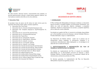 MUNICIPALIDAD
PROVINCIAL DE
AREQUIPA
IMPLA
Instituto Municipal
de Planeamiento
109
Por ellas transitan vehículos livianos, ocasionalmente semi pesados; se
permite estacionamiento vehicular y existe tránsito peatonal irrestricto. Las
vías locales se conectan entre ellas con las vías colectoras.
7. Intercambios Viales
Se aprueban áreas de reserva de 65 metros de radio mínimo para las
siguientes Intercambios Viales sujetas a estudios específicos.
 Intercambio Vial: Cono Norte
 Intercambio Vial: Av. Aviación/ Autopista Arequipa-La Joya
 Intercambio Vial: Autopista Arequipa-La Joya/Prolongación Av.
Industrial.
 Intercambio Vial: Av. Aviación/Vía de Evitamiento
 Intercambio Vial: Av. Primavera/Villa Hermosa
 Intercambio Vial: Puente Grau
 Intercambio Vial: Av. Arequipa/Av. Progreso
 Intercambio Vial: Av. Sepúlveda/Av. Venezuela
 Intercambio Vial: Av. Jesús/Av. Los Incas
 Intercambio Vial: Av. Los Incas/Av. Dolores
 Intercambio Vial: Av. Jesús/Av. Los Claveles
 Intercambio Vial: Variante de Uchumayo/Vía de Evitamiento
 Intercambio Vial: Variante de Uchumayo/Av. Pérez Araníbar
 Intercambio Vial: Variante de Uchumayo/Sector Amautas
 Intercambio Vial: Puente San Isidro/ Av. Alfonso Ugarte
 Intercambio Vial: Miguel Forga/Los Incas
 Intercambio Vial: Andrés Avelino Cáceres/Vidaurrázaga
 Intercambio Vial: Andrés Avelino Cáceres/Alcides Carrión
 Intercambio Vial: Av. Alfonso Ugarte/ Sector Cuartel de Tingo
 Intercambio Vial: Arancota/ Urb. Palacio 1
TÍTULO VI
MECANISMOS DE GESTIÓN URBANA
1. GENERALIDADES
El Plan de Desarrollo Metropolitano de Arequipa constituye un instrumento
técnico-normativo, de gestión flexible y de permanente actualización, que
define una visión de desarrollo, objetivos, estrategias, y propuestas
específicas. Orienta la programación de acciones y proyectos específicos
para el desarrollo urbano sostenible.
Se entiende por gestión del Plan al conjunto de actividades desarrolladas
por la Municipalidad provincial de Arequipa y demás Entidades Públicas y
Privadas destinadas a lograr su implementación.
Los Mecanismos de Gestión Urbana parten de la premisa que el
planeamiento urbano sostenible, la participación ciudadana y la
coordinación interinstitucional, deben desempeñar un rol estratégico en el
desarrollo de la ciudad de Arequipa.
2. INSTITUCIONALIZACIÓN E IMPLEMENTACIÓN DEL PLAN DE
DESARROLLO METROPOLITANO DE AREQUIPA
Se entiende por implementación del Plan al conjunto de actividades
desarrolladas por la Municipalidad provincial de Arequipa y demás
Entidades Públicas y Privadas destinados a la realización material de las
intervenciones y actuaciones previstas en el Plan.
En términos generales, la implementación del Plan de Desarrollo
Metropolitano requiere las siguientes acciones:
 