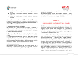 MUNICIPALIDAD
PROVINCIAL DE
AREQUIPA
IMPLA
Instituto Municipal
de Planeamiento
111
para involucrarlos en compromisos de inversión y cooperación
técnica.
 Actualización y reajuste de la zonificación general de la provincia
de Arequipa.
 Elaborar los lineamientos de Planes de Desarrollo Concertado
distritales.
Asimismo, de manera complementaria el Concejo Municipal Provincial de
Arequipa, la Gerencia de Desarrollo Urbano de la Municipalidad provincial
de Arequipa y las Municipalidades Distritales tienen responsabilidades en la
gestión del Plan, de acuerdo a lo siguientes:
El Concejo Municipal Provincial de Arequipa
Está conformado por el Alcalde Provincial y sus regidores. Constituye en el
principal promotor del Plan, siendo convocado y liderado por el Alcalde
Provincial. Se encarga de aprobar la normatividad y reglamentación para
el gobierno metropolitano y provincial.
La Gerencia de Desarrollo Urbano de la Municipalidad Provincial de
Arequipa
Es el órgano administrativo de carácter técnico que, dentro de sus funciones
municipales inherentes, será el encargado de la aplicación tanto del Plan
de Desarrollo Metropolitano como de cualquier otro instrumento de
planificación urbana que sea competencia de la Municipalidad Provincial
de Arequipa. Constituye, por tanto, la instancia ejecutiva del plan.
Las Municipalidades Distritales
Les corresponde formular y aprobar, en los términos previstos por la
legislación de Acondicionamiento Territorial y de Desarrollo Urbano así
como por el presente Reglamento, el desarrollo del Plan en sus respectivos
ámbitos territoriales en estricta correspondencia con el Plan de Desarrollo
Metropolitano de Arequipa.
Les corresponde además, ejecutar las acciones de promoción y control
dirigidas al cumplimiento de sus propios planes en concordancia con el
Plan de Desarrollo Metropolitano de Arequipa 2016-2025.
TÍTULO VII
DISPOSICIONES COMPLEMENTARIAS FINALES
PRIMERA.- Los actos administrativos que permitan determinar las
zonificaciones y el establecimiento de vías metropolitanas, que afecten a los
predios de carácter privado, serán a través de los Certificados de
Zonificación y Vías, los mismos que serán emitidos por el Instituto Municipal
de Planeamiento, respecto de aquellos predios que no hayan transgredido
la normatividad de carácter nacional y local.
En los casos de los predios rústicos que hayan sufrido cambios de carácter
físico, sin contar con la respectiva autorización y/o trámite pertinente
concluido, con anterioridad a la aprobación de la presente Ordenanza,
estarán condicionados a la no emisión de los actos administrativos que
permitan establecer la zonificación aprobada en la presente, siempre y
cuando no hayan cancelado el pago por el concepto de incorporación al
área de expansión urbana, el que será definido de acuerdo a lo establecido
en la Segunda Disposición. Asimismo el pago por concepto de la sanción
pecuniaria (multa por realizar habilitaciones urbanas, cambios de uso, sin
contar con la respectiva autorización), el que será definido de acuerdo a lo
establecido en la Segunda Disposición, de tal forma que no se expedirán
certificados de Zonificación y Vías, respecto de aquellos predios que hayan
cometido la comisión de infracciones inherentes al presente caso y que no
 