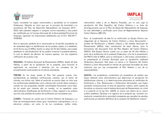 MUNICIPALIDAD
PROVINCIAL DE
AREQUIPA
IMPLA
Instituto Municipal
de Planeamiento
112
hayan cancelado los pagos mencionados y aprobados en la presente
Ordenanza. Dejando en claro que por el principio de Autoridad y la
prevalencia del Plan de Desarrollo Metropolitano de Arequipa 2016 -
2025, éste subsistirá respecto a cualquier norma urbanística y solo podrá
ser modificado por el Concejo Municipal de la Municipalidad Provincial de
Arequipa, siguiendo los lineamientos establecidos por el D.S. 004-2011-
VIVIENDA.
Para la ejecución perfecta de lo mencionado en el párrafo precedente, es
de necesidad lógica la identificación de los predios sujetos a lo detallado,
de tal forma que el IMPLA, tendrá un plazo de 30 días hábiles, para poder
establecer la individualización de los predios inmersos al presente extremo,
lo cual se deberá de efectuar de manera expresa, con ala respectiva
notificación de acuerdo a ley.
SEGUNDA.- El Instituto Municipal de Planeamiento (IMPLA), tendrá 45 días
hábiles, a partir de la aprobación de la presente, para formular el
reglamento de sanciones y derechos por los conceptos de los
procedimientos mencionados en el artículo precedente.
TERCERA En las áreas donde el Plan Vial propone nuevas vías,
paralelamente se establece zonificaciones urbanas, por el hecho de
colindar con dichas vías. Sobre el particular es preciso dejar en claro que
las zonificaciones establecidas como urbanas solo surtirán efecto siempre y
cuando las vías propuestas resulten consolidadas físicamente como tales,
de tal suerte que mientras ello no suceda, no se expedirán actos
administrativos (Certificados de Zonificación y Vías), respecto a los predios
que han sido pasibles de cambio de zonificación por el presente caso.
CUARTA.- Teniendo en cuenta que el Centro Histórico de Arequipa y su
Área de Amortiguamiento tienen gran importancia metropolitana y en su
estructura urbana, así como la de sus corredores, anillos viales,
intercambios viales y de su Reserva Paisajista, por lo cual urge la
aprobación del Plan Específico del Centro Histórico y su Área de
Amortiguamiento que en el Plan de Desarrollo Metropolitano de Arequipa
ha sido delimitado y zonificado como Zona de Reglamentación Especial
Centro Histórico (ZRE-CH).
Para el cumplimiento de este fin se conformará un Equipo Técnico con
integrantes de la Gerencia de Centro Histórico y Zona Monumental –
Unidad de Planificación y Gestión Urbana y del Instituto Municipal de
Planeamiento (IMPLA), bajo coordinación de éstos últimos, para la
formulación del documento final del Plan Maestro del Centro Histórico
(PMCH). Este Equipo Técnico cuenta con un plazo de 45 días hábiles a
partir de la publicación de la presente Ordenanza, a fin de la presentación
del PMCH ante el IMPLA, para su evaluación y visto bueno, previamente a
su presentación al Concejo Municipal para su aprobación mediante
Ordenanza Municipal. Este plazo no exime a la Gerencia del Centro
Histórico y Zona Monumental el trámite de opiniones favorables de otras
instancias que por Ley corresponden al Plan Maestro y son de su
responsabilidad.
QUINTA.- Los propietarios, conductores y/o poseedores de predios que
hayan obtenido actos administrativos que determinen la aprobación de
habilitaciones urbanas, y /o determinaciones plasmados en certificados de
Zonificación y Vías, Resoluciones y Ordenanzas Municipales, que hayan
aprobado incorporaciones al área de expansión urbana, serán sujetos de
formalizar su situación ante el Instituto Municipal de Planeamiento, en virtud
a lo prescrito en la Ley Nro. 26878, la misma que dentro de su marco
jurídico establece “Quienes a la vigencia de la presente Ley, contarán con
resolución consentida de la autoridad competente que aprueba los estudios
preliminares y/o estudios definitivos de su proyecto de habilitación urbana”.
 