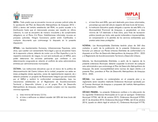 MUNICIPALIDAD
PROVINCIAL DE
AREQUIPA
IMPLA
Instituto Municipal
de Planeamiento
113
SEXTA.- Todo predio que se encuentre incurso en proceso judicial antes de
la aprobación del Plan de Desarrollo Metropolitano de Arequipa 2016 –
2025 y dentro del ámbito establecido del PDM, no podrá acceder a la
Zonificación hasta que el mencionado proceso sea resuelto en última
instancia, lo cual se encuentra de manera vinculante y de cumplimiento
obligatorio en el Plano 2.b Plano: Habilitaciones informales incursas en
procesos judiciales. Ningún funcionario podrá emitir Certificados o
cualquier documento que contravenga lo dispuesto en la presente
disposición.
SÉTIMA.- Los Asentamientos Humanos, Urbanizaciones Populares, entre
otros, que cuenten con saneamiento físico-legal y que se encuentren fuera
de la expansión urbana, deberán de contar con un Plan Específico y con la
respectiva evaluación de riesgos, lo cual será evaluado por el IMPLA, para
poder determinar las acciones pertinentes que conlleven a una
determinación congruente en relación al conflicto de actos administrativos
emitidos por administraciones municipales.
OCTAVA.- Las instituciones educativas que en el marco de la política de
desconcentración del Centro Urbano de la ciudad, proyecten sus sedes en
áreas protegidas (áreas agrícolas, zonas de reglamentación especial, etc.)
deberán presentar un proyecto de Planeamiento Integral que será evaluado
por el IMPLA y recibirá la conformidad correspondientes, bajo los
mecanismos establecidos en el Reglamento de Acondicionamiento
Territorial y Desarrollo Urbano y en el propio Plan de Desarrollo
Metropolitano de Arequipa, siempre y cuando cumplan con los requisitos
mínimos siguientes:
a. área mínima del terreno 3,5 ha.
b. el área a edificarse no deberá exceder del 20% del área bruta del
terreno.
c. el área libre será 80%, que será destinado para áreas arborizadas,
porcentaje que será del cálculo respecto del área bruta del terreno.
d. la Institución Educativa queda obligada a aportar de este 80% a la
Municipalidad Provincial de Arequipa, a perpetuidad, un área
mínima de 1/5 destinado a Área Libre, para fines de recreación
pública (siendo por tanto, este aporte inalienable e imprescriptible),
en compensación a la pérdida de los servicios ambientales que
prestan estas áreas protegidas.
NOVENA.- Las Municipalidades Distritales tendrán plazo de 360 días
contados a partir de la publicación de la presente Ordenanza para
formular y/o adecuar sus Planes Urbanos Distritales de conformidad a lo
dispuesto en el Plan de Desarrollo Metropolitano de Arequipa 2016 - 2025
y al Reglamento de Acondicionamiento Territorial y Desarrollo Urbano.
Además, las Municipalidades Distritales, a partir de la vigencia de la
presente ordenanza Municipal, deberán suspender la emisión de cualquier
acto administrativo que contravenga el Plan de Desarrollo Metropolitano de
Arequipa. De existir incompatibilidad entre normas de algún distrito y el
presente Plan, prevalece el Plan de Desarrollo Metropolitano de Arequipa
2016 - 2025.
DÉCIMA.- Los aspectos no contemplados en el presente plan y su
reglamento serán resueltos mediante Ordenanza Municipal aprobada por
el Concejo Municipal de Arequipa a propuesta del Instituto Metropolitano
de Planeamiento – IMPLA.
DÉCIMO PRIMERA.- La presente Ordenanza conlleva a la adecuación de
las siguientes Ordenanzas Municipales en lo que se opongan: Ordenanza
Municipal N°934, del 06 de octubre 2015, Ordenanza Municipal N°903,
del 31 de diciembre 2014, Ordenanza Municipal N°886, del 23 de octubre
2014, (queda sin efecto legal el artículo 4°), Ordenanza Municipal N°778,
 