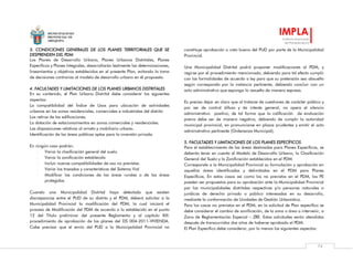 MUNICIPALIDAD
PROVINCIAL DE
AREQUIPA
IMPLA
Instituto Municipal
de Planeamiento
74
3. CONDICIONES GENERALES DE LOS PLANES TERRITORIALES QUE SE
DESPRENDEN DEL PDM
Los Planes de Desarrollo Urbano, Planes Urbanos Distritales, Planes
Específicos y Planes Integrales, desarrollarán lealmente las determinaciones,
lineamientos y objetivos establecidos en el presente Plan, evitando la toma
de decisiones contrarias al modelo de desarrollo urbano en él propuesto.
4. FACULTADES Y LIMITACIONES DE LOS PLANES URBANOS DISTRITALES
En su contenido, el Plan Urbano Distrital debe considerar los siguientes
aspectos:
La compatibilidad del Índice de Usos para ubicación de actividades
urbanas en las zonas residenciales, comerciales e industriales del distrito
Los retiros de las edificaciones.
La dotación de estacionamientos en zonas comerciales y residenciales.
Las disposiciones relativas al ornato y mobiliario urbano.
Identificación de las áreas públicas aptas para la inversión privada.
En ningún caso podrán:
- Variar la clasificación general del suelo.
- Variar la zonificación establecida
- Incluir nuevas compatibilidades de uso no previstas.
- Variar los trazados y características del Sistema Vial
- Modificar las condiciones de las áreas rurales o de las áreas
protegidas
Cuando una Municipalidad Distrital haya detectado que existen
discrepancias entre el PUD de su distrito y el PDM, deberá solicitar a la
Municipalidad Provincial la modificación del PDM, la cual iniciará el
proceso de Modificación del PDM de acuerdo a lo establecido en el punto
12 del Título preliminar del presente Reglamento y al capítulo XIII:
procedimiento de aprobación de los planes del DS 004-2011-VIVIENDA.
Cabe precisar que el envío del PUD a la Municipalidad Provincial no
constituye aprobación o visto bueno del PUD por parte de la Municipalidad
Provincial.
Una Municipalidad Distrital podrá proponer modificaciones al PDM, y
regirse por el procedimiento mencionado, debiendo para tal efecto cumplir
con las formalidades de acuerdo a ley para que su pretensión sea absuelta
según corresponda por la instancia pertinente, debiendo concluir con un
acto administrativo que exponga lo resuelto de manera expresa.
Es preciso dejar en claro que al tratarse de cuestiones de carácter público y
por ser de control difuso y de interés general, no opera el silencio
administrativo positivo, de tal forma que la calificación de evaluación
previa debe ser de manera negativa, debiendo de cumplir la autoridad
municipal provincial, en pronunciarse en plazos prudentes y emitir el acto
administrativo pertinente (Ordenanza Municipal).
5. FACULTADES Y LIMITACIONES DE LOS PLANES ESPECÍFICOS
Para el establecimiento de las áreas destinadas para Planes Específicos, se
deberán tener en cuenta el Modelo de Desarrollo Urbano, la Clasificación
General del Suelo y la Zonificación establecidos en el PDM.
Corresponde a la Municipalidad Provincial su formulación y aprobación en
aquellas áreas identificadas y delimitadas en el PDM para Planes
Específicos. En estos casos así como los no previstos en el PDM, los PE
pueden ser propuestos para su aprobación ante la Municipalidad Provincial
por las municipalidades distritales respectivas y/o personas naturales o
jurídicas de derecho privado o público interesadas en su desarrollo,
mediante la conformación de Unidades de Gestión Urbanística.
Para los casos no previstos en el PDM, en la solicitud de Plan específico se
debe considerar el cambio de zonificación, de la zona o área a intervenir, a
Zona de Reglamentación Especial – ZRE. Estas solicitudes serán atendidas
después de transcurridos dos años de haberse aprobado el PDM.
El Plan Específico debe considerar, por lo menos los siguientes aspectos:
 