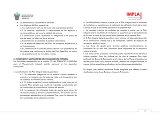 MUNICIPALIDAD
PROVINCIAL DE
AREQUIPA
IMPLA
Instituto Municipal
de Planeamiento
75
 La delimitación y características del área.
 Los objetivos del Plan respecto de:
a.1 La optimización del uso del suelo y de la propiedad predial
a.2 La dotación, ampliación o mejoramiento de los espacios y
servicios públicos, así como la calidad del entorno
a.3 Zonificación y Vías, mostrando su integración a las zonas de
uso del suelo y el plan vial de su entorno.
a.4 Delimitación de Unidades de Gestión Urbanísticas
a.5 Las etapas de desarrollo del Plan, los proyectos de ejecución y
su financiamiento
a.6 Constancias de la consulta pública vecinal a los propietarios de
los predios que conforman el ámbito del Plan Específico, así como
a los propietarios de los inmuebles vecinos.
6. FACULTADES Y LIMITACIONES DEL PLANEAMIENTO INTEGRAL
Las facultades establecidas en el artículo 23 del DS004-2011-VIVIENDA
para el Planeamiento Integral, podrán ejercerse en las siguientes
condiciones:
a. La delimitación del Plan Integral deberá garantizar:
a.1. Su adecuada integración en el entorno urbano existente o
previsto y su conexión con los sistemas viales y de transporte y con
los sistemas de infraestructuras urbanas.
a.2. El ámbito superficial mínimo establecido en cada caso por el
presente Plan, excepto que resulte de imposible cumplimiento por
las condiciones de consolidación urbana del entorno.
a.3. La existencia de suficientes áreas de aporte para zonas de
recreación pública y servicios complementarios, de acuerdo con los
porcentajes establecidos en el presente Plan, para la atención de
las necesidades de la población prevista.
b. La edificabilidad máxima a prever por el Plan Integral será la resultante
de multiplicar su superficie por el coeficiente de edificación bruto de la zona
o zonas en que se encuentre previstos en el presente Plan.
c. La cantidad máxima de unidades de vivienda a prever por el Plan
Integral será la resultante de multiplicar su superficie por la densidad bruta
de la zona o zonas en que se encuentre previstas en el presente Plan.
d. El Plan Integral deberá garantizar como mínimo: el adecuado desarrollo
de la zonificación, sistema vial y de transportes, sistema de espacios de
recreación pública y otros).
e. Las áreas de aporte para servicios públicos complementarios se
localizarán en un solo lote, formando parte importante de la estructura
urbana prevista.
f. Las áreas serán accesibles, formando parte importante de la estructura
urbana prevista. Para los ámbitos en los que el presente Plan haya
graficado las Zonas de Recreación en el interior de los Planes Integrales, los
aportes para dicho uso y parques zonales, deberán ser obligatoriamente, al
menos, dichas superficies graficadas y en las ubicaciones establecidas.
En ningún caso podrán aprobarse Planes Integrales que afecten a suelos
clasificados como Áreas Rurales o Áreas de Protección.
 