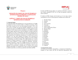 MUNICIPALIDAD
PROVINCIAL DE
AREQUIPA
IMPLA
Instituto Municipal
de Planeamiento
76
TÍTULO II
DEFINICIÓN DEL ÁMBITO DEL PLAN DE DESARROLLO
METROPOLITANO DE AREQUIPA Y CLASIFICACIÓN
GENERAL DEL SUELO
CAPÍTULO 1: ÁMBITO DEL PLAN DE DESARROLLO
METROPOLITANO DE AREQUIPA
1.1 Límites del ámbito
Los límites del ámbito están definidos por la ruta que describe: por el norte,
la andenería de Yura, la Casona frente a la Planta La Escocesa y Pozo
Fierro Viejo, campiña de Yura, una línea poligonal paralela a 150 m. del
km. 62 de la carretera que sale de Arequipa, siguiendo por una línea
poligonal que sigue la cota 2800 hasta llegar al río Chili pasando en línea
recta por el mismo hasta encontrar nuevamente la cota 2800 en el distrito
de Selva Alegre, siguiendo por el valle de Chiguata y el pueblo tradicional
de Chiguata. Por el sur, la delimitación del límite se da siguiendo por la
quebrada natural que pasa por el puente de la obra de Agua Potable de la
Joya, siguiendo por la quebrada y pasando por la cumbrera de los cerros
ubicados al sur del centro poblado de Congata, Cerro Huairondo de
Tiabaya, la Cruz La Rinconada de Tiabaya, pasando por el centro poblado
de Yarabamba y el pueblo de Sogay. Por el este pasando por el centro
poblado de Chiguata, siguiendo el río Socabaya, pasando las cumbreras
de los cerros aledaños al centro poblado de Sabandía, Characato,
Mollebaya, Quequeña, y Sogay. Por el oeste pasando por la Campiña de
Yura, rodeando la fábrica de cemento Yura, siguiendo el trazo de una
quebrada muy pronunciada y pasando por la cumbrera de los cerros
aledaños hasta llegar a la vertiente del río Chili. En Anexo de Coordendas
se detalla el perímetro y los vértices que delimitan del ámbito del PDM.
El ámbito del PDM Arequipa define una superficie de 50,246 ha, donde el
área urbana representa 37,107 ha y el área de expansión urbana de
reserva 3,818 ha.
El ámbito del PDM Arequipa está formado por la las áreas urbanas
consolidadas así como sus áreas agrícolas inmediatas de los distritos de:
1. Alto Selva Alegre
2. Arequipa
3. Cayma
4. Cerro Colorado
5. Characato
6. Jacobo Hunter
7. José Luis Bustamante y Rivero
8. Mariano Melgar
9. Miraflores
10. Mollebaya
11. Paucarpata
12. Sabandía
13. Sachaca
14. Socabaya
15. Tiabaya
16. Uchumayo
17. Yanahuara
18. Yura
19. Quequeña
20. Yarabamba
21. Chiguata
1.2 Límites del área urbana
19 distritos son de alcance metropolitano, a excepción de Yarabamba y
Chiguata. El área urbana del Plan de Desarrollo Metropolitano está
 