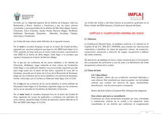 MUNICIPALIDAD
PROVINCIAL DE
AREQUIPA
IMPLA
Instituto Municipal
de Planeamiento
77
formado por la integridad espacial de los distritos de Arequipa, José Luis
Bustamante y Rivero, Sachaca y Yanahuara y por las áreas urbanas
conurbadas o semiconurbadas de los distritos de Alto Selva Alegre, Cayma,
Characato, Cerro Colorado, Jacobo Hunter Mariano Melgar, Miraflores,
Mollebaya, Paucarpata, Quequeña, Sabandía, Socabaya, Tiabaya,
Uchumayo y Yarabamba.
Los límites del área urbana están definidos de la siguiente manera:
Por el norte la carretera Arequipa la Joya en el sector de Ciudad de Dios,
siguiendo por una línea poligonal que sigue la cota 2800 hasta llegar al río
Chili, pasando en línea recta por el mismo hasta encontrar nuevamente la
cota 2800 en el distrito de Selva Alegre, hasta llegar a la carretera que
ingresa a Arequipa en el sector de Mariano Melgar.
Por el sur por las cumbreras de los cerros aledaños a los distritos de
Characato, Mollebaya, luego rodeando el área urbana de Yarabamba
hasta llegar a una quebrada aledaña muy pronunciada, siguiendo por ella
para luego pasar por el sector de San Isidro, siguiendo el curso del río
Socabaya, pasando por el sector de la Cruz de la Rinconada de Socabaya,
luego por las cumbreras de los cerros aledaños a los sectores de Socabaya,
Hunter, Uchumayo, por la Cantera La Poderosa hasta llegar al el río Chili.
Por el este por las cumbreras de los cerros aledaños al centro poblado de
Paucarpata hasta llegar al río Socabaya, siguiendo luego por las cumbreras
de los cerros ubicados en los distritos de Sabandía y Characato.
Por el oeste desde la carretera Arequipa-Yura en el sector de Ciudad de
Dios, siguiendo los cursos de quebradas y cumbreras (ver perímetro de
zona urbana), siguiendo luego el límite de expansión urbana definido en el
Plan del 2002 hasta llegar al río Chili.
Los límites del ámbito y del Área Urbana se encuentran graficados en el
Plano: Ámbito del PDM Arequipa y Clasificación General del Suelo.
CAPÍTULO 2: CLASIFICACIÓN GENERAL DEL SUELO
2.1 Definición
La Clasificación General Suelo, se establece conforme a lo indicado en el
Capítulo IX del D.S. 004-2011-VIVIENDA, para orientar las intervenciones
urbanísticas e identificar las áreas de expansión urbana, de protección,
conservación, prevención y reducción de riesgos, recuperación y defensa
del medio ambiente.
De esta forma se establece el marco urbano territorial para la formulación
de la propuesta de zonificación y usos de suelo y la delimitación del límite
de expansión urbana de la ciudad.
2.2 Clases de Suelo
2.2.1 Área Urbana
Área ubicada dentro de una jurisdicción municipal destinada a
usos urbanos. Está constituida por áreas ocupadas con actividades
urbanas que cuentan con servicios de agua, alcantarillado,
electrificación, vías de comunicación y transporte.
Dentro del Área Urbana el presente Plan distingue tres categorías:
Área urbana apta para su consolidación
Constituida por áreas actualmente ocupadas por usos, actividades
o instalaciones urbanas de la ciudad y las respectivas áreas
consolidadas en los distritos que conforman el conglomerado
 