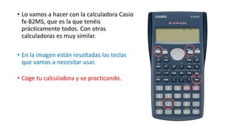• Lo vamos a hacer con la calculadora Casio
fx-82MS, que es la que tenéis
prácticamente todos. Con otras
calculadoras es muy similar.
• En la imagen están resaltadas las teclas
que vamos a necesitar usar.
• Coge tu calculadora y ve practicando.
 