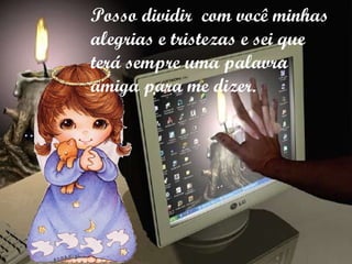 Posso dividir  com você minhas alegrias e tristezas e sei que  terá sempre uma palavra amiga para me dizer. 