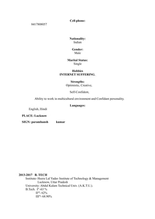 Cell phone:
8417808057
Nationality:
Indian
Gender:
Male
Marital Status:
Single
Hobbies
INTERNET SUFFERING.
Strengths:
Optimistic, Creative,
Self-Confident,
Ability to work in multicultural environment and Confidant personality.
Languages:
English, Hindi
PLACE: Lucknow
SIGN: paramhansh kumar
Professional Qualifications
2013-2017 B. TECH
Institute- Heera Lal Yadav Institute of Technology & Management
Lucknow, Uttar Pradesh
University: Abdul Kalam Technical Univ. (A.K.T.U.).
B.Tech. Ist
-63 %
IInd
- 62%
IIIrd
- 68.90%
 