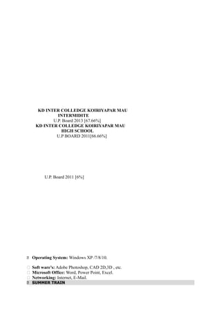 Academic Qualifications
KD INTER COLLEDGE KOIRIYAPAR MAU
INTERMIDITE
U.P. Board 2013 [67.66%]
KD INTER COLLEDGE KOIRIYAPAR MAU
HIGH SCHOOL
U.P BOARD 2011[66.66%]
U.P. Board 2011 [6%]
Computer Proficiency
 Operating System: Windows XP /7/8/10.
 Soft ware’s: Adobe Photoshop, CAD 2D,3D , etc.
 Microsoft Office: Word, Power Point, Excel.
 Networking: Internet, E-Mail.
 SUMMER TRAIN
 
