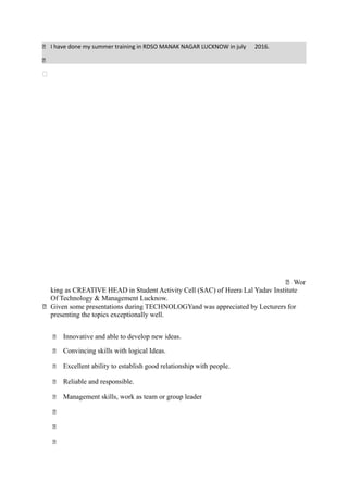  I have done my summer training in RDSO MANAK NAGAR LUCKNOW in july 2016.


 Wor
king as CREATIVE HEAD in Student Activity Cell (SAC) of Heera Lal Yadav Institute
Of Technology & Management Lucknow.
 Given some presentations during TECHNOLOGYand was appreciated by Lecturers for
presenting the topics exceptionally well.
 Innovative and able to develop new ideas.
 Convincing skills with logical Ideas.
 Excellent ability to establish good relationship with people.
 Reliable and responsible.
 Management skills, work as team or group leader



Extra Curricular Activities
 