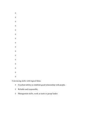 















Convincing skills with logical Ideas.
 Excellent ability to establish good relationship with people.
 Reliable and responsible.
 Management skills, work as team or group leader.
Personal Abilities and Skills
 