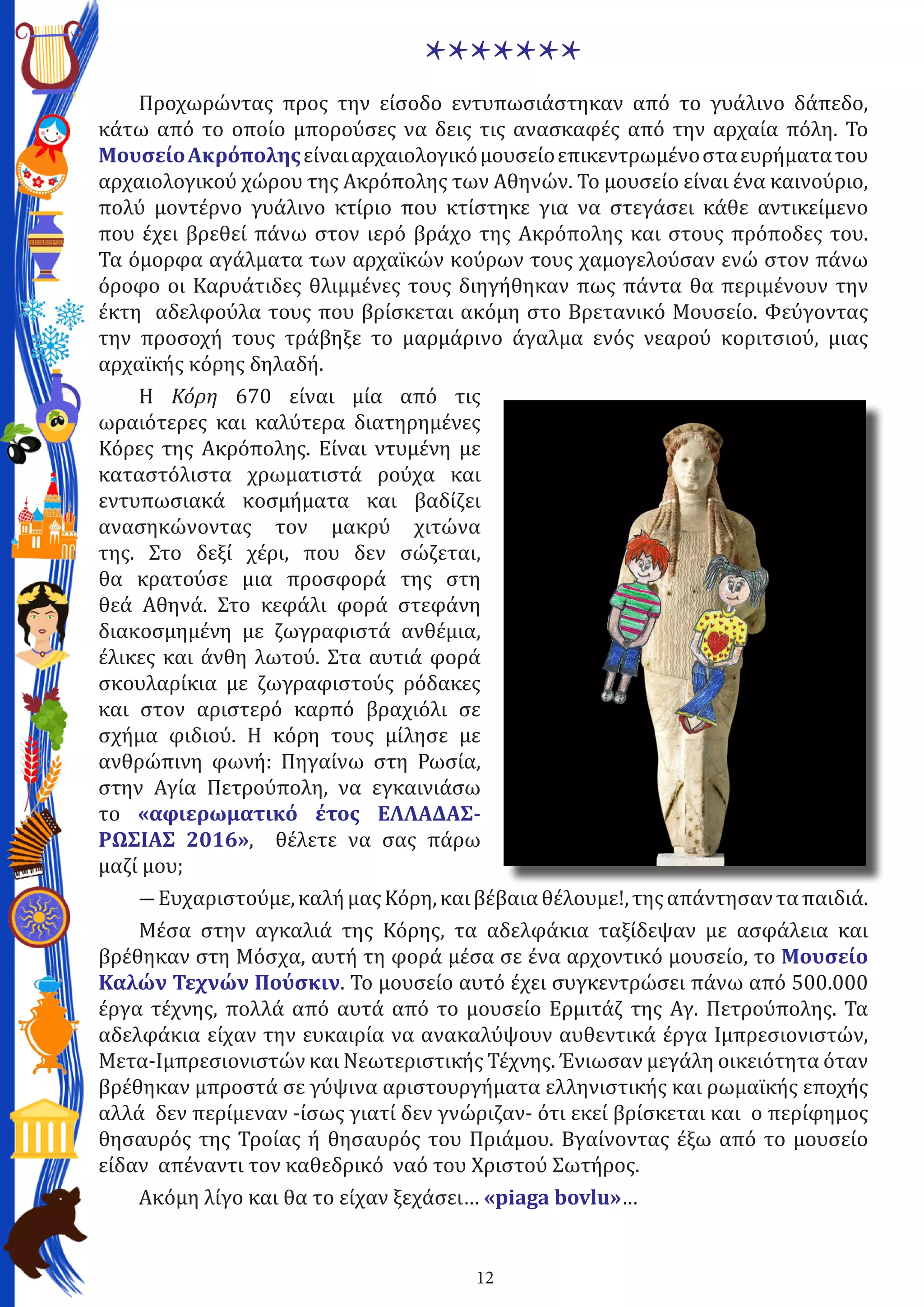 12
*******
Προχωρώντας προς την είσοδο εντυπωσιάστηκαν από το γυάλινο δάπεδο,
κάτω από το οποίο μπορούσες να δεις τις ανασκαφές από την αρχαία πόλη. Το
MουσείοΑκρόποληςείναιαρχαιολογικόμουσείοεπικεντρωμένοσταευρήματατου
αρχαιολογικού χώρου της Ακρόπολης των Αθηνών. Το μουσείο είναι ένα καινούριο,
πολύ μοντέρνο γυάλινο κτίριο που κτίστηκε για να στεγάσει κάθε αντικείμενο
που έχει βρεθεί πάνω στον ιερό βράχο της Ακρόπολης και στους πρόποδες του.
Τα όμορφα αγάλματα των αρχαϊκών κούρων τους χαμογελούσαν ενώ στον πάνω
όροφο οι Καρυάτιδες θλιμμένες τους διηγήθηκαν πως πάντα θα περιμένουν την
έκτη αδελφούλα τους που βρίσκεται ακόμη στο Βρετανικό Μουσείο. Φεύγοντας
την προσοχή τους τράβηξε το μαρμάρινο άγαλμα ενός νεαρού κοριτσιού, μιας
αρχαϊκής κόρης δηλαδή.
Η Κόρη 670 είναι μία από τις
ωραιότερες και καλύτερα διατηρημένες
Κόρες της Ακρόπολης. Είναι ντυμένη με
καταστόλιστα χρωματιστά ρούχα και
εντυπωσιακά κοσμήματα και βαδίζει
ανασηκώνοντας τον μακρύ χιτώνα
της. Στο δεξί χέρι, που δεν σώζεται,
θα κρατούσε μια προσφορά της στη
θεά Αθηνά. Στο κεφάλι φορά στεφάνη
διακοσμημένη με ζωγραφιστά ανθέμια,
έλικες και άνθη λωτού. Στα αυτιά φορά
σκουλαρίκια με ζωγραφιστούς ρόδακες
και στον αριστερό καρπό βραχιόλι σε
σχήμα φιδιού. Η κόρη τους μίλησε με
ανθρώπινη φωνή: Πηγαίνω στη Ρωσία,
στην Αγία Πετρούπολη, να εγκαινιάσω
το «αφιερωματικό έτος ΕΛΛΑΔΑΣ-
ΡΩΣΙΑΣ 2016», θέλετε να σας πάρω
μαζί μου;
―Ευχαριστούμε,καλήμαςΚόρη,καιβέβαιαθέλουμε!,τηςαπάντησανταπαιδιά.
Μέσα στην αγκαλιά της Κόρης, τα αδελφάκια ταξίδεψαν με ασφάλεια και
βρέθηκαν στη Μόσχα, αυτή τη φορά μέσα σε ένα αρχοντικό μουσείο, το Μουσείο
Καλών Τεχνών Πούσκιν. Το μουσείο αυτό έχει συγκεντρώσει πάνω από 500.000
έργα τέχνης, πολλά από αυτά από το μουσείο Ερμιτάζ της Αγ. Πετρούπολης. Τα
αδελφάκια είχαν την ευκαιρία να ανακαλύψουν αυθεντικά έργα Ιμπρεσιονιστών,
Μετα-Ιμπρεσιονιστών και Νεωτεριστικής Τέχνης. Ένιωσαν μεγάλη οικειότητα όταν
βρέθηκαν μπροστά σε γύψινα αριστουργήματα ελληνιστικής και ρωμαϊκής εποχής
αλλά δεν περίμεναν -ίσως γιατί δεν γνώριζαν- ότι εκεί βρίσκεται και ο περίφημος
θησαυρός της Τροίας ή θησαυρός του Πριάμου. Βγαίνοντας έξω από το μουσείο
είδαν απέναντι τον καθεδρικό ναό του Χριστού Σωτήρος.
Ακόμη λίγο και θα το είχαν ξεχάσει… «piaga bovlu»…
 