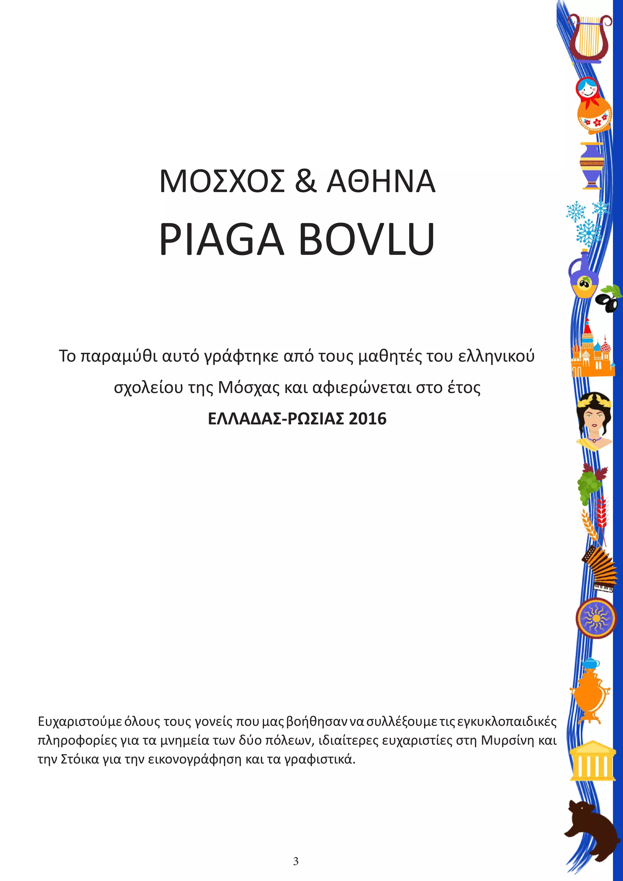 3
ΜΟΣΧΟΣ & AΘΗΝΑ
PIAGA BOVLU
Το παραμύθι αυτό γράφτηκε από τους μαθητές του ελληνικού
σχολείου της Μόσχας και αφιερώνεται στο έτος
ΕΛΛΑΔΑΣ-ΡΩΣΙΑΣ 2016
Ευχαριστούμεόλους  τους  γονείς  πουμαςβοήθησαννασυλλέξουμετιςεγκυκλοπαιδικές
πληροφορίες για τα μνημεία των δύο πόλεων, ιδιαίτερες ευχαριστίες στη Μυρσίνη και
την Στόικα για την εικονογράφηση και τα γραφιστικά.
 