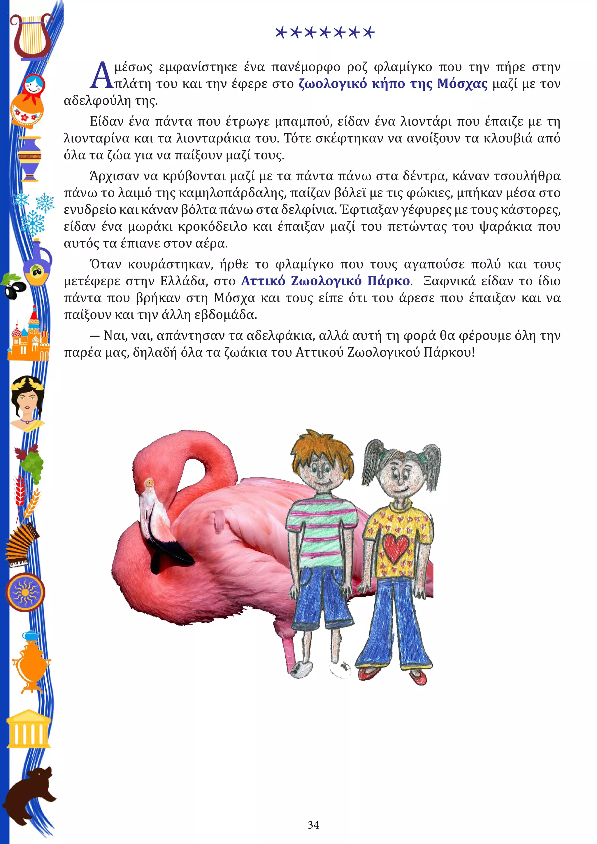 34
*******
Αμέσως εμφανίστηκε ένα πανέμορφο ροζ φλαμίγκο που την πήρε στην
πλάτη του και την έφερε στο ζωολογικό κήπο της Μόσχας μαζί με τον
αδελφούλη της.
Είδαν ένα πάντα που έτρωγε μπαμπού, είδαν ένα λιοντάρι που έπαιζε με τη
λιονταρίνα και τα λιονταράκια του. Τότε σκέφτηκαν να ανοίξουν τα κλουβιά από
όλα τα ζώα για να παίξουν μαζί τους.
Άρχισαν να κρύβονται μαζί με τα πάντα πάνω στα δέντρα, κάναν τσουλήθρα
πάνω το λαιμό της καμηλοπάρδαλης, παίζαν βόλεϊ με τις φώκιες, μπήκαν μέσα στο
ενυδρείο και κάναν βόλτα πάνω στα δελφίνια. Έφτιαξαν γέφυρες με τους κάστορες,
είδαν ένα μωράκι κροκόδειλο και έπαιξαν μαζί του πετώντας του ψαράκια που
αυτός τα έπιανε στον αέρα.
Όταν κουράστηκαν, ήρθε το φλαμίγκο που τους αγαπούσε πολύ και τους
μετέφερε στην Ελλάδα, στο Αττικό Ζωολογικό Πάρκο. Ξαφνικά είδαν το ίδιο
πάντα που βρήκαν στη Μόσχα και τους είπε ότι του άρεσε που έπαιξαν και να
παίξουν και την άλλη εβδομάδα.
― Ναι, ναι, απάντησαν τα αδελφάκια, αλλά αυτή τη φορά θα φέρουμε όλη την
παρέα μας, δηλαδή όλα τα ζωάκια του Αττικού Ζωολογικού Πάρκου!
 