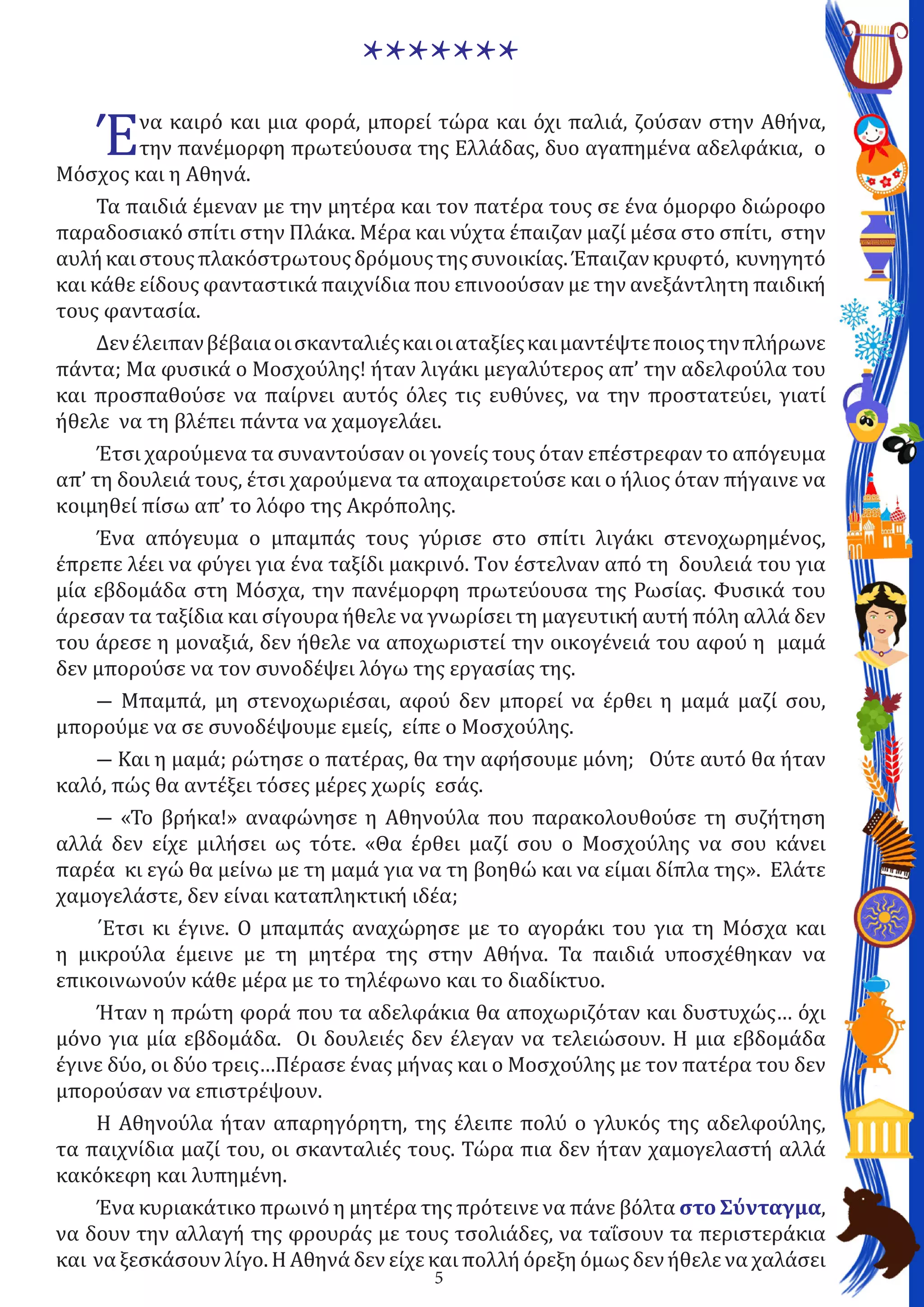 5
Ένα καιρό και μια φορά, μπορεί τώρα και όχι παλιά, ζούσαν στην Αθήνα,
την πανέμορφη πρωτεύουσα της Ελλάδας, δυο αγαπημένα αδελφάκια, ο
Μόσχος και η Αθηνά.
Τα παιδιά έμεναν με την μητέρα και τον πατέρα τους σε ένα όμορφο διώροφο
παραδοσιακό σπίτι στην Πλάκα. Μέρα και νύχτα έπαιζαν μαζί μέσα στο σπίτι, στην
αυλήκαιστουςπλακόστρωτουςδρόμουςτηςσυνοικίας.Έπαιζανκρυφτό, κυνηγητό
και κάθε είδους φανταστικά παιχνίδια που επινοούσαν με την ανεξάντλητη παιδική
τους φαντασία.
Δενέλειπανβέβαιαοισκανταλιέςκαιοιαταξίεςκαιμαντέψτεποιοςτηνπλήρωνε
πάντα; Μα φυσικά ο Μοσχούλης! ήταν λιγάκι μεγαλύτερος απ’ την αδελφούλα του
και προσπαθούσε να παίρνει αυτός όλες τις ευθύνες, να την προστατεύει, γιατί
ήθελε να τη βλέπει πάντα να χαμογελάει.
Έτσι χαρούμενα τα συναντούσαν οι γονείς τους όταν επέστρεφαν το απόγευμα
απ’ τη δουλειά τους, έτσι χαρούμενα τα αποχαιρετούσε και ο ήλιος όταν πήγαινε να
κοιμηθεί πίσω απ’ το λόφο της Ακρόπολης.
Ένα απόγευμα ο μπαμπάς τους γύρισε στο σπίτι λιγάκι στενοχωρημένος,
έπρεπε λέει να φύγει για ένα ταξίδι μακρινό. Tον έστελναν από τη δουλειά του για
μία εβδομάδα στη Μόσχα, την πανέμορφη πρωτεύουσα της Ρωσίας. Φυσικά του
άρεσαν τα ταξίδια και σίγουρα ήθελε να γνωρίσει τη μαγευτική αυτή πόλη αλλά δεν
του άρεσε η μοναξιά, δεν ήθελε να αποχωριστεί την οικογένειά του αφού η μαμά
δεν μπορούσε να τον συνοδέψει λόγω της εργασίας της.
― Μπαμπά, μη στενοχωριέσαι, αφού δεν μπορεί να έρθει η μαμά μαζί σου,
μπορούμε να σε συνοδέψουμε εμείς, είπε ο Μοσχούλης.
― Και η μαμά; ρώτησε ο πατέρας, θα την αφήσουμε μόνη; Ούτε αυτό θα ήταν
καλό, πώς θα αντέξει τόσες μέρες χωρίς εσάς.
― «Το βρήκα!» αναφώνησε η Αθηνούλα που παρακολουθούσε τη συζήτηση
αλλά δεν είχε μιλήσει ως τότε. «Θα έρθει μαζί σου ο Μοσχούλης να σου κάνει
παρέα κι εγώ θα μείνω με τη μαμά για να τη βοηθώ και να είμαι δίπλα της». Ελάτε
χαμογελάστε, δεν είναι καταπληκτική ιδέα;
΄Ετσι κι έγινε. Ο μπαμπάς αναχώρησε με το αγοράκι του για τη Μόσχα και
η μικρούλα έμεινε με τη μητέρα της στην Αθήνα. Τα παιδιά υποσχέθηκαν να
επικοινωνούν κάθε μέρα με το τηλέφωνο και το διαδίκτυο.
Ήταν η πρώτη φορά που τα αδελφάκια θα αποχωριζόταν και δυστυχώς… όχι
μόνο για μία εβδομάδα. Οι δουλειές δεν έλεγαν να τελειώσουν. Η μια εβδομάδα
έγινε δύο, οι δύο τρεις…Πέρασε ένας μήνας και ο Μοσχούλης με τον πατέρα του δεν
μπορούσαν να επιστρέψουν.
Η Αθηνούλα ήταν απαρηγόρητη, της έλειπε πολύ ο γλυκός της αδελφούλης,
τα παιχνίδια μαζί του, οι σκανταλιές τους. Τώρα πια δεν ήταν χαμογελαστή αλλά
κακόκεφη και λυπημένη.
Ένα κυριακάτικο πρωινό η μητέρα της πρότεινε να πάνε βόλτα στο Σύνταγμα,
να δουν την αλλαγή της φρουράς με τους τσολιάδες, να ταΐσουν τα περιστεράκια
και να ξεσκάσουν λίγο. Η Αθηνά δεν είχε και πολλή όρεξη όμως δεν ήθελε να χαλάσει
*******
 