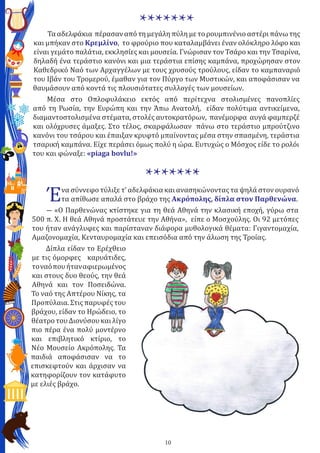 10
*******Τα αδελφάκια πέρασαν από τη μεγάλη πύλη με το ρουμπινένιο αστέρι πάνω της
και μπήκαν στο Κρεμλίνο, το φρούριο που καταλαμβάνει έναν ολόκληρο λόφο και
είναι γεμάτο παλάτια, εκκλησίες και μουσεία. Γνώρισαν τον Τσάρο και την Τσαρίνα,
δηλαδή ένα τεράστιο κανόνι και μια τεράστια επίσης καμπάνα, προχώρησαν στον
Καθεδρικό Ναό των Αρχαγγέλων με τους χρυσούς τρούλους, είδαν το καμπαναριό
του Ιβάν του Τρομερού, έμαθαν για τον Πύργο των Μυστικών, και αποφάσισαν να
θαυμάσουν από κοντά τις πλουσιότατες συλλογές των μουσείων.
Μέσα στο Οπλοφυλάκειο εκτός από περίτεχνα στολισμένες πανοπλίες
από τη Ρωσία, την Ευρώπη και την Άπω Ανατολή, είδαν πολύτιμα αντικείμενα,
διαμαντοστολισμένα στέματα, στολές αυτοκρατόρων, πανέμορφα αυγά φαμπερζέ
και ολόχρυσες άμαξες. Στο τέλος, σκαρφάλωσαν πάνω στο τεράστιο μπρούτζινο
κανόνι του τσάρου και έπαιξαν κρυφτό μπαίνοντας μέσα στην σπασμένη, τεράστια
τσαρική καμπάνα. Είχε περάσει όμως πολύ η ώρα. Ευτυχώς ο Μόσχος είδε το ρολόι
του και φώναξε: «piaga bovlu!»
*******
Ένα σύννεφο τύλιξε τ’ αδελφάκια και ανασηκώνοντας τα ψηλά στον ουρανό
τα απίθωσε απαλά στο βράχο της Ακρόπολης, δίπλα στον Παρθενώνα.
― «Ο Παρθενώνας κτίστηκε για τη θεά Αθηνά την κλασική εποχή, γύρω στα
500 π. Χ. Η θεά Αθηνά προστάτευε την Αθήνα», είπε ο Μοσχούλης. Οι 92 μετόπες
του ήταν ανάγλυφες και παρίσταναν διάφορα μυθολογικά θέματα: Γιγαντομαχία,
Αμαζονομαχία, Κενταυρομαχία και επεισόδια από την άλωση της Τροίας.
Δίπλα είδαν το Ερέχθειο
με τις όμορφες καρυάτιδες,
τοναόπουήταναφιερωμένος
και στους δυο θεούς, την θεά
Αθηνά και τον Ποσειδώνα.
Το ναό της Απτέρου Νίκης, τα
Προπύλαια. Στις παρυφές του
βράχου, είδαν το Ηρώδειο, το
θέατρο του Διονύσου και λίγο
πιο πέρα ένα πολύ μοντέρνο
και επιβλητικό κτίριο, το
Νέο Μουσείο Ακρόπολης. Τα
παιδιά αποφάσισαν να το
επισκεφτούν και άρχισαν να
κατηφορίζουν τον κατάφυτο
με ελιές βράχο.
 