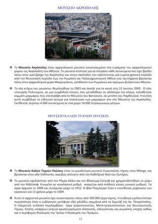 13
ΜΟΥΣΕΙΟ ΑΚΡΟΠΟΛΗΣ
	Το Mουσείο Ακρόπολης είναι αρχαιολογικό μουσείο επικεντρωμένο στα ευρήματα του αρχαιολογικού
χώρου της Ακρόπολης των Αθηνών. Το μουσείο κτίστηκε για να στεγάσει κάθε αντικείμενο που έχει βρεθεί
πάνω στον ιερό βράχο της Ακρόπολης και στους πρόποδές του καλύπτοντας μία ευρεία χρονική περίοδο
από την Μυκηναϊκή περίοδο έως την Ρωμαϊκή και Παλαιοχριστιανική Αθήνα ενώ ταυτόχρονα βρίσκεται
πάνω στον αρχαιολογικό χώρο Μακρυγιάννη, κατάλοιπο των Ρωμαϊκών και πρώιμων βυζαντινών Αθηνών.
	Το νέο κτήριο του μουσείου θεμελιώθηκε το 2003 και άνοιξε για το κοινό στις 21 Ιουνίου 2009.  Ο τότε
υπουργός Πολιτισμού, σε μια συμβολική κίνηση, που μεταδόθηκε σε ολόκληρο τον κόσμο, τοποθέτησε
κομμάτι μαρμάρου που επεστράφη από το Μουσείο του Βατικανού, σε μετόπη του Παρθενώνα. Η κίνηση
αυτή συμβόλισε το ελληνικό αίτημα για επανένωση των μαρμάρων στο νέο Μουσείο της Ακρόπολης.
Εκτίθενται περίπου 4.000 αντικείμενα σε ένα χώρο 14.000 τετραγωνικών μέτρων.
ΜΟΥΣΕΙΟ ΚΑΛΩΝ ΤΕΧΝΩΝ ΠΟΥΣΚΙΝ
	Το Μουσείο Καλών Τεχνών Πούσκιν είναι το μεγαλύτερο μουσείο Ευρωπαϊκής τέχνης στην Μόσχα, και
βρίσκεται στην οδό Volkhonka, ακριβώς απέναντι από τον Καθεδρικό Ναό του Σωτήρος.
	Το μουσείο σχεδιάστηκε από τον Ρόμαν Κλάιν και τον Βλαντιμίρ Σούκοβ και χρηματοδοτήθηκε εν μέρει
από τον Μάλτσοφ. Κτισμένο σε νεοκλασικό ρυθμό, κοσμείται από πολλούς κίονες ιωνικού ρυθμού. Τα
έργα άρχισαν το 1898 και συνέχισαν μέχρι το 1912. Ο Ιβάν Ρέρμπεργκ ήταν ο υπεύθυνος μηχανικός των
εργασιών για 12 χρόνια μέχρι το 1909.
	Αυτό το αρχοντικό μουσείο έχει συγκεντρώσει πάνω από 500.000 έργα τέχνης. Η συλλογή εμπλουτίστηκε
περισσότερο όταν η κυβέρνηση μετέφερε εδώ χιλιάδες κομμάτια από το Ερμιτάζ της Αγ. Πετρούπολης.
Η εξαιρετική συλλογή περιλαμβάνει   έργα Ιμπρεσιονιστών, Μετά-Ιμπρεσιονιστών, και Νεωτεριστικής
Τέχνης. Επίσης υπάρχουν γύψινα αριστουργήματα κλασσικής, ελληνιστικής και ρωμαϊκής εποχής καθώς
και ο περίφημος θησαυρός της Τροίας ή θησαυρός του Πριάμου.
 