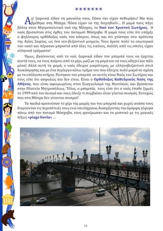 14
*******
Αχ! ξαφνικά είδαν τη μανούλα τους. Πόσο την είχαν πεθυμήσει! Μα πώς
βρέθηκε στη Μόσχα; Πόσα είχαν να της διηγηθούν… Η μαμά τους πήγε
βόλτα στον Μητροπολιτικό ναό της Μόσχας, το Ναό του Χριστού Σωτήρος. Ο
ναός βρισκόταν στις όχθες του ποταμού Μόσχοβα. Η μαμά τους είπε ότι υπήρξε
ο ψηλότερος ορθόδοξος ναός του κόσμου, όπως και ότι χτίστηκε στα πρότυπα
της Αγίας Σοφίας, ως ένα νεο-βυζαντινό μνημείο. Τους άρεσε πολύ το εσωτερικό
του ναού και πέρασαν μπροστά από όλες τις εικόνες, πολλές από τις οποίες είχαν
ελληνικά γράμματα!
Όμως, βγαίνοντας από το ναό, ξαφνικά είδαν τον μπαμπά τους να έρχεται
κοντά τους, να τους παίρνει από το χέρι, μαζί με τη μαμά και να τους οδηγεί και πάλι
μέσα! Αλλά αυτή τη φορά, ο ναός έδειχνε μικρότερος, με ελληνοβυζαντινό στυλ
διακόσμησης και με ένα περίεργο κάτω τμήμα του που έδειχνε πολύ μικρό σε σχέση
με το υπόλοιπο κτήριο. Ρώτησαν τον μπαμπά αν αυτός είναι Ναός του Σωτήρος και
τους είπε ότι ασφαλώς και δεν είναι. Είναι ο Ορθόδοξος Καθεδρικός Ναός της
Αθήνας, που είναι αφιερωμένος στον Ευαγγελισμό της Θεοτόκου, και βρίσκεται
στην Πλατεία Μητροπόλεως. Τέλος, ο μπαμπάς τους είπε ότι ο ναός έπαθε ζημιές
το 1999 από τον σεισμό και τους έδειξε τι συμβαίνει όταν γίνεται σεισμός. Ευτυχώς
που στη Μόσχα δεν γίνονται σεισμοί!
Τα παιδιά κρατούσαν το χέρι της μαμάς και του μπαμπά και χωρίς ανάσα τους
διηγούνταν τις περιπέτειές τους ενώ ταυτόχρονα, διασχίζοντας την όμορφη γέφυρα
πάνω από τον ποταμό Μόσχοβα, τους φανέρωσαν και το μυστικό με τις μαγικές
λέξεις «piaga bovlu» …
 