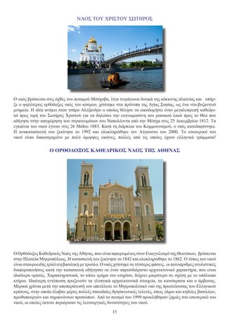 15
ΝΑΟΣ ΤΟΥ ΧΡΙΣΤΟΥ ΣΩΤΗΡΟΣ
Ο ναός βρίσκεται στις όχθες του ποταμού Μόσχοβα, λίγα τετράγωνα δυτικά της κόκκινης πλατείας και υπήρ-
ξε ο ψηλότερος ορθόδοξος ναός του κόσμου, χτίστηκε στα πρότυπα της Αγίας Σοφίας, ως ένα νέο-βυζαντινό
μνημείο. Η ιδέα ανήκει στον τσάρο Αλέξανδρο ο οποίος θέλησε να οικοδομήσει έναν μεγαλοπρεπή καθεδρι-
κό προς τιμή του Σωτήρος Χριστού για να δηλώσει την ευγνωμοσύνη του ρωσικού λαού προς το Θεό που
οδήγησε στην αποχώρηση των στρατευμάτων του Ναπολέοντα από την Μόσχα στις 25 Δεκεμβρίου 1812. Τα
εγκαίνια του ναού έγιναν στις 26 Μαΐου 1883. Κατά τη διάρκεια του Κομμουνισμού, ο ναός κατεδαφίστηκε.
Η ανακατασκευή του ξεκίνησε το 1992 και ολοκληρώθηκε τον Αύγουστο του 2000. Το εσωτερικό του
ναού είναι διακοσμημένο με πολύ όμορφες εικόνες, πολλές από τις οποίες έχουν ελληνικά γράμματα!
Ο ΟΡΘΟΔΟΞΟΣ ΚΑΘΕΔΡΙΚΟΣ ΝΑΟΣ ΤΗΣ ΑΘΗΝΑΣ
Ο Ορθόδοξος Καθεδρικός Ναός της Αθήνας, που είναι αφιερωμένος στον Ευαγγελισμό της Θεοτόκου, βρίσκεται
στην Πλατεία Μητροπόλεως. Η κατασκευή του ξεκίνησε το 1842 και ολοκληρώθηκε το 1862. Ο τύπος του ναού
είναι σταυροειδής τρίκλιτη βασιλική με τρούλο. Ο ναός χτίστηκε σε τέσσερις φάσεις, οι πολυάριθμες στυλιστικές
διαφοροποιήσεις κατά την κατασκευή οδήγησαν σε έναν απροσδιόριστο αρχιτεκτονικό χαρακτήρα, που είναι
ιδιαίτερα ορατός. Χαρακτηριστικά, το κάτω τμήμα του κτηρίου, δείχνει μικρότερο σε σχέση με το υπόλοιπο
κτήριο. Ιδιαίτερη εντύπωση προξενούν τα γλυπτικά αρχιτεκτονικά στοιχεία, τα κιονόκρανα και ο άμβωνας.
Μερικά χρόνια μετά την αποπεράτωσή του απετέλεσε το Μητροπολιτικό ναό της πρωτεύουσας του Ελληνικού
κράτους, στην οποία έλαβαν μέρος πολλές σπουδαίες θρησκευτικές τελετές, όπως γάμοι και κηδείες βασιλέων,
πρωθυπουργών και σημαινόντων προσώπων. Από το σεισμό του 1999 προκλήθηκαν ζημιές στο εσωτερικό του
ναού, οι οποίες έκτοτε περιόρισαν τις λειτουργικές δυνατότητες του ναού.
 