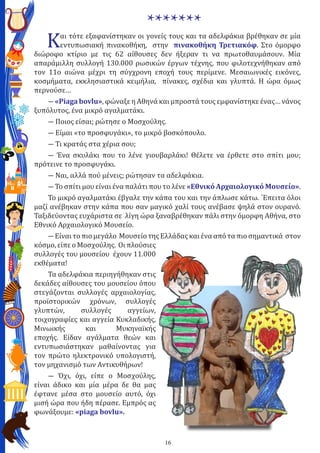 16
*******
Και τότε εξαφανίστηκαν οι γονείς τους και τα αδελφάκια βρέθηκαν σε μία
εντυπωσιακή πινακοθήκη, στην πινακοθήκη Τρετιακόφ. Στο όμορφο
διώροφο κτίριο με τις 62 αίθουσες δεν ήξεραν τι να πρωτοθαυμάσουν. Μία
απαράμιλλη συλλογή 130.000 ρωσικών έργων τέχνης, που φιλοτεχνήθηκαν από
τον 11ο αιώνα μέχρι τη σύγχρονη εποχή τους περίμενε. Μεσαιωνικές εικόνες,
κοσμήματα, εκκλησιαστικά κειμήλια, πίνακες, σχέδια και γλυπτά. Η ώρα όμως
περνούσε…
― «Piaga bovlu», φώναξε η Αθηνά και μπροστά τους εμφανίστηκε ένας… νάνος
ξυπόλυτος, ένα μικρό αγαλματάκι.
― Ποιος είσαι; ρώτησε ο Μοσχούλης.
― Είμαι «το προσφυγάκι», το μικρό βοσκόπουλο.
― Τι κρατάς στα χέρια σου;
― Ένα σκυλάκι που το λένε γιουβαρλάκι! Θέλετε να έρθετε στο σπίτι μου;
πρότεινε το προσφυγάκι.
― Ναι, αλλά πού μένεις; ρώτησαν τα αδελφάκια.
― Το σπίτι μου είναι ένα παλάτι που το λένε «Εθνικό Αρχαιολογικό Μουσείο».
Το μικρό αγαλματάκι έβγαλε την κάπα του και την άπλωσε κάτω. ΄Επειτα όλοι
μαζί ανέβηκαν στην κάπα που σαν μαγικό χαλί τους ανέβασε ψηλά στον ουρανό.
Ταξιδεύοντας ευχάριστα σε λίγη ώρα ξαναβρέθηκαν πάλι στην όμορφη Αθήνα, στο
Εθνικό Αρχαιολογικό Μουσείο.
― Eίναι το πιο μεγάλο Μουσείο της Ελλάδας και ένα από τα πιο σημαντικά στον
κόσμο, είπε ο Μοσχούλης. Οι πλούσιες
συλλογές του μουσείου έχουν 11.000
εκθέματα!
Τα αδελφάκια περιηγήθηκαν στις
δεκάδες αίθουσες του μουσείου όπου
στεγάζονται συλλογές αρχαιολογίας,
προϊστορικών χρόνων, συλλογές
γλυπτών, συλλογές αγγείων,
τοιχογραφίες και αγγεία Κυκλαδικής,
Μινωικής και Μυκηναϊκής
εποχής. Είδαν αγάλματα θεών και
εντυπωσιάστηκαν μαθαίνοντας για
τον πρώτο ηλεκτρονικό υπολογιστή,
τον μηχανισμό των Αντικυθήρων!
― Όχι, όχι, είπε ο Μοσχούλης,
είναι άδικο και μία μέρα δε θα μας
έφτανε μέσα στο μουσείο αυτό, όχι
μισή ώρα που ήδη πέρασε. Εμπρός ας
φωνάξουμε: «piaga bovlu».
 