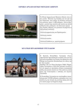 17
                                                                
ΕΘΝΙΚΟ ΑΡΧΑΙΟΛΟΓΙΚΟ ΜΟΥΣΕΙΟ ΑΘΗΝΟΝ
ΚΡΑΤΙΚΗ ΠΙΝΑΚΟΘΗΚΗ ΤΡΕΤΙΑΚΟΦ
Η Κρατική Πινακοθήκη Τρετιακόφ (Госу-
да́рственная Третьяко́вская галере́я) είναι μια ση-
μαντική πινακοθήκη της Ρωσίας που βρίσκεται στη
Μόσχα και θεωρείται σπουδαιότερη του είδους της
σ΄ όλη τη χώρα.
Ιδρύθηκε από τον Ρώσο βιομήχανο Πάβελ Μιχαή-
λοβιτς Τρετιακόφ το 1856 όταν ξεκίνησε τη συλλο-
γή του αρχικά με σπουδαίους πίνακες ζωγραφικής
καθώς και ρωσικά γλυπτά του 19ου αιώνα τα οποία
όμως είχε συγκεντρώσει ο αδελφός του Σεργκέι
Τρετιακόφ.
Η Πινακοθήκη Τρετιακόφ που περιλαμβάνει περισ-
σότερα από 130.000 εκθέματα, προσφέρει στον επι-
σκέπτη της την ιστορία της ρωσικής τέχνης από τον
11ο αιώνα μέχρι τη σύγχρονη εποχή.
Το Εθνικό Αρχαιολογικό Μουσείο Αθηνών είναι το
πιο μεγάλο Μουσείο της Ελλάδας και ένα από τα
πιο σημαντικά στον κόσμο. Οι πλούσιες συλλογές
του μουσείου έχουν 11.000 εκθέματα .Αυτό το θαυ-
μάσιο μουσείο έχει ποικιλία από αγγεία και πολλά
εκθέματα όπως αγάλματα και άλλα έργα τέχνης!
Στις δεκάδες αίθουσες του μουσείου στεγάζονται οι
εξής μόνιμες συλλογές:
-Συλλογή αρχαιολογίας και Προϊστορικών.
-Συλλογή γλυπτών.
-Συλλογή αγγείων.
-Συλλογή Σταθάτου με μικροτεχνήματα.
 