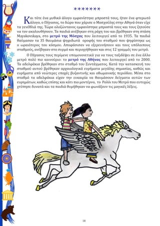 18
*******
Και τότε ένα μυθικό άλογο εμφανίστηκε μπροστά τους, ήταν ένα φτερωτό
άλογο, ο Πήγασος, το δώρο που χάρισε ο Μοσχούλης στην Αθηνά όταν είχε
τα γενέθλιά της. Τώρα ολοζώντανος εμφανίστηκε μπροστά τους και τους ζητούσε
να τον ακολουθήσουν. Τα παιδιά ανέβηκαν στη ράχη του και βρέθηκαν στη στάση
Mayakovskaya, στο μετρό της Μόσχας που λειτουργεί από το 1935. Τα παιδιά
θαύμασαν τα 35 θαυμάσια ψηφιδωτά οροφής του σταθμού που ψηφίστηκε ως
ο ωραιότερος του κόσμου. Αποφάσισαν να εξερευνήσουν και τους υπόλοιπους
σταθμούς, ανέβηκαν στο συρμό και περιηγήθηκαν και στις 12 γραμμές του μετρό.
	 Ο Πήγασος τους περίμενε υπομονονετικά για να τους ταξιδέψει σε ένα άλλο
μετρό πολύ πιο καινούριο: το μετρό της Αθήνας που λειτουργεί από το 2000.
Τα αδελφάκια βρέθηκαν στο σταθμό του Συντάγματος. Κατά την κατασκευή του
σταθμού αυτού βρέθηκαν αρχαιολογικά ευρήματα μεγάλης σημασίας, καθώς και
ευρήματα από νεώτερες εποχές βυζαντινής και οθωμανικής περιόδου. Μέσα στο
σταθμό τα αδελφάκια είχαν την ευκαιρία να θαυμάσουν δείγματα αυτών των
ευρημάτων, καθώς επίσης και κάτι πιο μοντέρνο, το Ρολόι του Μετρό που ευτυχώς
χτύπησε δυνατά και τα παιδιά θυμήθηκαν να φωνάξουν τις μαγικές λέξεις.
 