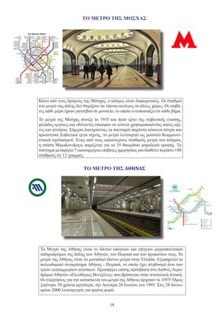 19
Κάτω από τους δρόμους της Μόσχας, ο κόσμος είναι διαφορετικός. Οι σταθμοί
του μετρό της πόλης δεν θυμίζουν σε τίποτα εκείνους σε άλλες χώρες. Οι επιβά-
τες κάθε μέρα έχουν ραντεβού σε μουσείο, το οποίο εντυπωσιάζει σε κάθε βήμα.
Το μετρό της Μόσχας άνοιξε το 1935 και ήταν έργο της σοβιετικής ένωσης,
χιλιάδες εργάτες και εθελοντές έσκαψαν τα τούνελ χρησιμοποιώντας απλές αξί-
νες και φτυάρια. Σήμερα διατηρώντας τα πανταχού παρόντα κόκκινα άστρα και
πρωτότυπα Σοβιετικά έργα τέχνης, το μετρό λειτουργεί ως μουσείο Κομμουνι-
στικού σχεδιασμού. Ένας από τους ωραιότερους σταθμούς μετρό του κόσμου,
η στάση Mayakovskaya, φημίζεται για τα 35 θαυμάσια ψηφιδωτά οροφής. Το
σύστημα μεταφέρει 7 εκατομμύρια επιβάτες ημερησίως και διαθέτει περίπου 180
σταθμούς σε 12 γραμμές.
Το Μετρό της Αθήνας είναι το δίκτυο υπόγειου και επίγειου μητροπολιτικού
σιδηροδρόμου της πόλης των Αθηνών, του Πειραιά και των προαστίων τους. Το
μετρό της Αθήνας είναι το μοναδικό δίκτυο μετρό στην Ελλάδα. Εξυπηρετεί το
πολεοδομικό συγκρότημα Αθήνας - Πειραιά, το οποίο έχει πληθυσμό άνω των
τριών εκατομμυρίων κατοίκων. Προσφέρει επίσης πρόσβαση στο Διεθνές Αερο-
δρόμιο Αθηνών «Ελευθέριος Βενιζέλος» που βρίσκεται στην ανατολική Αττική.
Οι συζητήσεις για την κατασκευή του μετρό της Αθήνας άρχισαν το 1955! Όμως
ξεκίνησε 38 χρόνια αργότερα, την Δευτέρα 28 Ιουνίου του 1993. Στις 28 Ιανου-
αρίου 2000 λειτούργησε για πρώτη φορά.
ΤΟ ΜΕΤΡΟ ΤΗΣ ΜΟΣΧΑΣ
ΤΟ ΜΕΤΡΟ ΤΗΣ ΑΘΉΝΑΣ
 