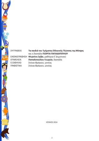 2
ΣΥΓΓΡΑΦΕΙΣ	 	 Τα παιδιά του Τμήματος Ελληνικής Γλώσσας της Μόσχας
	 	 	 και η δασκάλα ΓΕΩΡΓΙΑ ΠΑΠΑΔΟΠΟΥΛΟΥ
ΕΙΚΟΝΟΓΡΑΦΗΣΗ	 Μυρσίνη Γρίβα, μαθήτρια Ε΄Δημοτικού
ΕΠΙΜΕΛΕΙΑ	 	 Παπαδοπούλου Γεωργία, δασκάλα
ΕΞΩΦΥΛΛΟ	 	 Στόικα Φράγκου, γονέας
ΓΡΑΦΙΣΤΙΚΑ	 	 Στόικα Φράγκου, γονέας
ΙΟΥΝΙΟΣ 2016
 