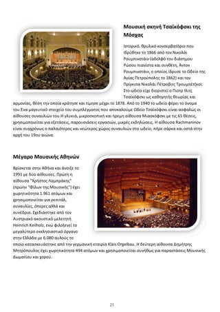 21
αρμονίας, θέση την οποία κράτησε και τίμησε μέχρι το 1878.
του.Ένα μαγευτικό στοιχείο του συμπλέγματος π
αίθουσες συναυλιών του.Η γλυκιά, μικροσκοπική και ήρεμη αίθουσα Μιασκόφσκι με τις 65 θέσεις,
χρησιμοποιείται για εξετάσεις, παρουσιάσεις εργασιών, μικρές εκδηλώσεις. Η αίθουσα
είναι συγχρόνως ο παλαιότερος και νεώτερος χώρος συναυλιών στο ωδείο, πήρε σάρκα και οστά στην
αρχή του 19ου αιώνα.
Μέγαρο Μουσικής Αθηνών
Βρίσκεται στην Αθήνα και άνοιξε το
1991 με δύο αίθουσες. Πρώτη η
αίθουσα "Χρήστος Λαμπράκης"
(πρώην "Φίλων της Μουσικής") έχει
χωρητικότητα 1.961 ατόμων και
χρησιμοποιείται για ρεσιτάλ,
συναυλίες, όπερες αλλά και
συνέδρια. Σχεδιάστηκε από τον
Αυστριακό ακουστικό μελετητή
Heinrich Keilholz, ενώ φιλοξενεί το
μεγαλύτερο εκκλησιαστικό όργανο
στην Ελλάδα με 6.080 αυλούς το
οποίο κατασκευάστηκε από την γερμανική εταιρία
Μητρόπουλος έχει χωρητικότητα 494 ατόμων και χρησιμοποιείται συνήθως για παραστάσεις Μουσικής
Δωματίου και χορού.
Μουσική σκηνή Τσαϊκόφσκι της
Μόσχας
Ιστορικό, θρυλικό κονσερβατόριο που
Ιδρύθηκε το 1866 από τον Νικολάι
Ρουμπινστάιν (αδελφό του διάσημου
Ρώσου πιανίστα και συνθέτη, Άντον
Ρουμπινστάιν, ο οποίος ίδρυσε το Ωδείο της
Αγίας Πετρούπολης το 1862) και τον
Πρίγκιπα Νικολάι Πέτροβιτς Τρουμπέτζκοϊ.
Στο ωδείο είχε διοριστεί ο Πιοτρ Ιλιτς
Τσαϊκόφσκι ως καθηγητής θεωρίας και
τησε και τίμησε μέχρι το 1878. Από το 1940 το ωδείο φέρει το όνομα
Ένα μαγευτικό στοιχείο του συμπλέγματος που αποκαλούμε Ωδείο Τσαϊκόφσκι είναι ασφαλώς οι
αίθουσες συναυλιών του.Η γλυκιά, μικροσκοπική και ήρεμη αίθουσα Μιασκόφσκι με τις 65 θέσεις,
χρησιμοποιείται για εξετάσεις, παρουσιάσεις εργασιών, μικρές εκδηλώσεις. Η αίθουσα
λαιότερος και νεώτερος χώρος συναυλιών στο ωδείο, πήρε σάρκα και οστά στην
Μέγαρο Μουσικής Αθηνών
Βρίσκεται στην Αθήνα και άνοιξε το
(πρώην "Φίλων της Μουσικής") έχει
, ενώ φιλοξενεί το
μεγαλύτερο εκκλησιαστικό όργανο
ε από την γερμανική εταιρία Klais Orgelbau. Η δεύτερη αίθουσα Δημήτρης
Μητρόπουλος έχει χωρητικότητα 494 ατόμων και χρησιμοποιείται συνήθως για παραστάσεις Μουσικής
Μουσική σκηνή Τσαϊκόφσκι της
Ιστορικό, θρυλικό κονσερβατόριο που
Ιδρύθηκε το 1866 από τον Νικολάι
Ρουμπινστάιν (αδελφό του διάσημου
Ρώσου πιανίστα και συνθέτη, Άντον
Ρουμπινστάιν, ο οποίος ίδρυσε το Ωδείο της
Αγίας Πετρούπολης το 1862) και τον
Πρίγκιπα Νικολάι Πέτροβιτς Τρουμπέτζκοϊ.
Στο ωδείο είχε διοριστεί ο Πιοτρ Ιλιτς
Τσαϊκόφσκι ως καθηγητής θεωρίας και
40 το ωδείο φέρει το όνομα
ου αποκαλούμε Ωδείο Τσαϊκόφσκι είναι ασφαλώς οι
αίθουσες συναυλιών του.Η γλυκιά, μικροσκοπική και ήρεμη αίθουσα Μιασκόφσκι με τις 65 θέσεις,
χρησιμοποιείται για εξετάσεις, παρουσιάσεις εργασιών, μικρές εκδηλώσεις. Η αίθουσα Rachmaninov
λαιότερος και νεώτερος χώρος συναυλιών στο ωδείο, πήρε σάρκα και οστά στην
. Η δεύτερη αίθουσα Δημήτρης
Μητρόπουλος έχει χωρητικότητα 494 ατόμων και χρησιμοποιείται συνήθως για παραστάσεις Μουσικής
 