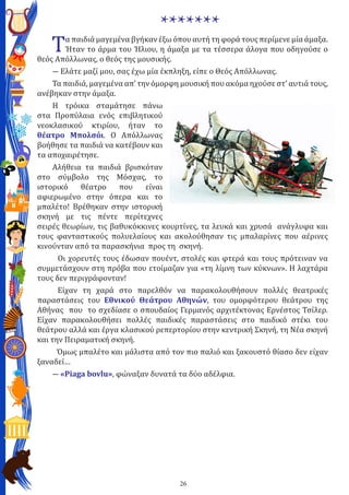 26
*******
Τα παιδιά μαγεμένα βγήκαν έξω όπου αυτή τη φορά τους περίμενε μία άμαξα.
Ήταν το άρμα του Ήλιου, η άμαξα με τα τέσσερα άλογα που οδηγούσε ο
θεός Απόλλωνας, ο θεός της μουσικής.
― Ελάτε μαζί μου, σας έχω μία έκπληξη, είπε ο Θεός Απόλλωνας.
Τα παιδιά, μαγεμένα απ’ την όμορφη μουσική που ακόμα ηχούσε στ’ αυτιά τους,
ανέβηκαν στην άμαξα.
Η τρόικα σταμάτησε πάνω
στα Προπύλαια ενός επιβλητικού
νεοκλασικού κτιρίου, ήταν το
θέατρο Μπολσόι. Ο Απόλλωνας
βοήθησε τα παιδιά να κατέβουν και
τα αποχαιρέτησε.
Αλήθεια τα παιδιά βρισκόταν
στο σύμβολο της Μόσχας, το
ιστορικό θέατρο που είναι
αφιερωμένο στην όπερα και το
μπαλέτο! Βρέθηκαν στην ιστορική
σκηνή με τις πέντε περίτεχνες
σειρές θεωρίων, τις βαθυκόκκινες κουρτίνες, τα λευκά και χρυσά ανάγλυφα και
τους φανταστικούς πολυελαίους και ακολούθησαν τις μπαλαρίνες που αέρινες
κινούνταν από τα παρασκήνια προς τη σκηνή.
Οι χορευτές τους έδωσαν πουέντ, στολές και φτερά και τους πρότειναν να
συμμετάσχουν στη πρόβα που ετοίμαζαν για «τη λίμνη των κύκνων». Η λαχτάρα
τους δεν περιγράφονταν!
Είχαν τη χαρά στο παρελθόν να παρακολουθήσουν πολλές θεατρικές
παραστάσεις του Εθνικού Θεάτρου Αθηνών, του ομορφότερου θεάτρου της
Αθήνας που το σχεδίασε ο σπουδαίος Γερμανός αρχιτέκτονας Ερνέστος Τσίλερ.
Είχαν παρακολουθήσει πολλές παιδικές παραστάσεις στο παιδικό στέκι του
θεάτρου αλλά και έργα κλασικού ρεπερτορίου στην κεντρική Σκηνή, τη Νέα σκηνή
και την Πειραματική σκηνή.
Όμως μπαλέτο και μάλιστα από τον πιο παλιό και ξακουστό θίασο δεν είχαν
ξαναδεί…
― «Piaga bovlu», φώναξαν δυνατά τα δύο αδέλφια.
 