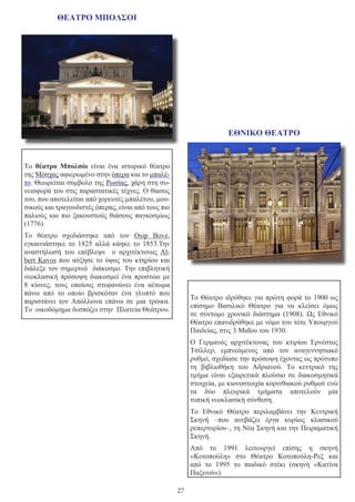 27
ΘΕΑΤΡΟ ΜΠΟΛΣΟΙ
                                                                                                                            
                                        
Το  θέατρο Μπολσόι  είναι ένα ιστορικό θέατρο
της Μόσχας αφιερωμένο στην όπερα και το μπαλέ-
το. Θεωρείται σύμβολο της Ρωσίας, χάρη στη συ-
νεισφορά του στις παραστατικές τέχνες. Ο θίασος
του, που αποτελείται από χορευτές μπαλέτου, μου-
σικούς και τραγουδιστές όπερας, είναι από τους πιο
παλιούς και πιο ξακουστούς θιάσους παγκοσμίως
(1776).
Το θέατρο σχεδιάστηκε από τον Osip Bove,
εγκαινιάστηκε το 1825 αλλά κάηκε το 1853.Την
αναστήλωσή του επέβλεψε ο αρχιτέκτονας Al-
bert Κavos που αύξησε το ύψος του κτηρίου και
διάλεξε τον σημερινό διάκοσμο. Την επιβλητική
νεοκλασική πρόσοψη διακοσμεί ένα προστώο με
8 κίονες, τους οποίους στεφανώνει ένα αέτωμα
πάνω από το οποίο βρισκόταν ένα γλυπτό που
παριστάνει τον Απόλλωνα επάνω σε μια τρόικα.
Το οικοδόμημα δεσπόζει στην Πλατεία Θεάτρου.
ΕΘΝΙΚΟ ΘΕΑΤΡΟ
Το Θέατρο ιδρύθηκε για πρώτη φορά το 1900 ως
επίσημο  Βασιλικό Θέατρο  για να κλείσει όμως
σε σύντομο χρονικό διάστημα (1908). Ως  Εθνικό
Θέατρο επανιδρύθηκε με νόμο του τότε Υπουργού
Παιδείας, στις 3 Μαΐου του 1930.
Ο Γερμανός αρχιτέκτονας του κτιρίου  Ερνέστος
Τσίλλερ, εμπνεόμενος από τον αναγεννησιακό
ρυθμό, σχεδίασε την πρόσοψη έχοντας ως πρότυπο
τη  βιβλιοθήκη του Αδριανού. Το κεντρικό της
τμήμα είναι εξαιρετικά πλούσιο σε διακοσμητικά
στοιχεία, με κιονοστοιχία κορινθιακού ρυθμού ενώ
τα δύο πλευρικά τμήματα αποτελούν μία
τυπική νεοκλασική σύνθεση.
Το Εθνικό Θέατρο περιλαμβάνει την  Κεντρική
Σκηνή  –που ανεβάζει έργα κυρίως κλασικού
ρεπερτορίου–, τη Νέα Σκηνή και την Πειραματική
Σκηνή.
Από το  1991  λειτουργεί επίσης η  σκηνή
«Κοτοπούλη»  στο Θέατρο Κοτοπούλη-Ρεξ και
από το  1995  το παιδικό στέκι (σκηνή «Κατίνα
Παξινού»).
 