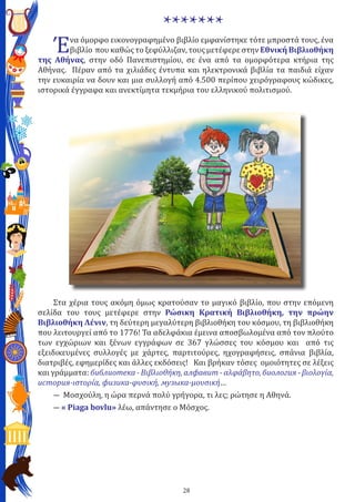 28
*******
Ένα όμορφο εικονογραφημένο βιβλίο εμφανίστηκε τότε μπροστά τους, ένα
βιβλίο που καθώς το ξεφύλλιζαν, τους μετέφερε στην Εθνική Βιβλιοθήκη
της Αθήνας, στην οδό Πανεπιστημίου, σε ένα από τα ομορφότερα κτήρια της
Αθήνας. Πέραν από τα χιλιάδες έντυπα και ηλεκτρονικά βιβλία τα παιδιά είχαν
την ευκαιρία να δουν και μια συλλογή από 4.500 περίπου χειρόγραφους κώδικες,
ιστορικά έγγραφα και ανεκτίμητα τεκμήρια του ελληνικού πολιτισμού.
Στα χέρια τους ακόμη όμως κρατούσαν το μαγικό βιβλίο, που στην επόμενη
σελίδα του τους μετέφερε στην Ρώσικη Κρατική Βιβλιοθήκη, την πρώην
Βιβλιοθήκη Λένιν, τη δεύτερη μεγαλύτερη βιβλιοθήκη του κόσμου, τη βιβλιοθήκη
που λειτουργεί από το 1776! Τα αδελφάκια έμεινα αποσβωλομένα από τον πλούτο
των εγχώριων και ξένων εγγράφων σε 367 γλώσσες του κόσμου και από τις
εξειδικευμένες συλλογές με χάρτες, παρτιτούρες, ηχογραφήσεις, σπάνια βιβλία,
διατριβές, εφημερίδες και άλλες εκδόσεις! Και βρήκαν τόσες ομοιότητες σε λέξεις
και γράμματα: библиотека - Βιβλιοθήκη, алфавит - αλφάβητο, биология - βιολογία,
история-ιστορία, физика-φυσική, музыка-μουσική…
― Μοσχούλη, η ώρα περνά πολύ γρήγορα, τι λες; ρώτησε η Αθηνά.
― « Piaga bovlu» λέω, απάντησε ο Μόσχος.
 