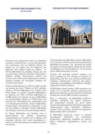 29
Στεγάζεται στο εμβληματικό κτίριο της Αθηναϊκής
τριλογίας, το Βαλλιάννειο, επί της Πανεπιστημίου,
που σχεδιάστηκε από τον Θεόφιλο Χάνσεν και
μοιάζει με τον αρχαίο ναό του Ηφαίστου που
βρίσκεται στην Αρχαία Αγορά της Αθήνας.   Η
Εθνική Βιβλιοθήκη της Ελλάδας κατέχει μια από
τις μεγαλύτερες συλλογές Ελληνικών Χειρογράφων
Κωδίκων διεθνώς. Συγκεκριμένα, διαθέτει μια
συλλογή από 4.500 περίπου χειρόγραφους κώδικες,
ιστορικά έγγραφα και ανεκτίμητα τεκμήρια του
ελληνικού πολιτισμού.
Ο Ιωάννης Καποδίστριας το 1829 συνέλαβε την ιδέα
της ίδρυσης της. Στις 17 Μαΐου το 1832, ιδρύθηκε
τυπικά η Εθνική Βιβλιοθήκη της Ελλάδας στην
οποία δόθηκε η ονομασία «Δημόσια Βιβλιοθήκη»
με πρόταση του 1842  η Εθνική Βιβλιοθήκη με
35.000 τόμους στη συλλογή της και η Βιβλιοθήκη
του  Πανεπιστημίου Αθήνας  με 15.000 τόμους στη
συλλογή της, ενοποιήθηκαν και στεγάστηκαν μαζί
με τη Νομισματική Συλλογή. Αυτές οι βιβλιοθήκες
συγχωνεύτηκαν λειτουργικά και διοικητικά σε μία
και τότε δόθηκε η επωνυμία «Εθνική Βιβλιοθήκη
της Ελλάδος», όπως και είναι γνωστή μέχρι σήμερα.
Η Εθνική Βιβλιοθήκη της Ελλάδας είναι ο
θεματοφύλακας της γραπτής πνευματικής
παρακαταθήκης των Ελλήνων και η κιβωτός ενός
μοναδικού πλούτου στον οποίο καταγράφεται η
πορεία της ελληνικής σκέψης και ιστορίας δια μέσου
των αιώνων.
Η Ρωσική Κρατική Βιβλιοθήκη (πρώην Βιβλιοθήκη
Λένιν) άνοιξε το 1786 και είναι η δεύτερη μεγαλύτερη
βιβλιοθήκη του κόσμου. Την πρόσοψή της κοσμεί
το άγαλμα του Ντοστογιέφσκι. Βρίσκεται στο κέντρο
της Μόσχας στην οδό Βοζντβίζενκα, 3/5 στη στάση
μετρό «Μπιμλιοτέκα Ιμενι Λένινα».
Στεγάζει μια μοναδική συλλογή εγχώριων και
ξένων εγγράφων σε 367 γλώσσες του κόσμου, με
περισσότερες από 45,5 εκατ. μονάδες αποθήκευσης.
Υπάρχουν εξειδικευμένες συλλογές από χάρτες,
παρτιτούρες, ηχογραφήσεις, σπάνια βιβλία, διατριβές,
εφημερίδες και άλλες εκδόσεις.
Η Βιβλιοθήκη δέχεται περίπου 4.000 επισκέπτες την
ημέρα, ενώ οι εικονικές αίθουσες ανάγνωσης που
βρίσκονται σε 80 πόλεις σε όλη τη Ρωσία και την ΚΑΚ
εξυπηρετούν άλλους 8000 επισκέπτες ημερησίως.
Όλοι οι υπολογιστές της Βιβλιοθήκης διαθέτουν
απευθείας πρόσβαση στις βάσεις δεδομένων
των μεγαλύτερων ρωσικών και ξένων μέσων
ηλεκτρονικήςπληροφόρησης:Περιοδικά,εφημερίδες,
ειδησεογραφικά μέσα, τηλεόραση, ραδιόφωνο.
e-books, υλικά συνεδρίων, πρότυπα και ξεχωριστές
βιβλιογραφικές βάσεις δεδομένων.
Η Βιβλιοθήκη συμμετέχει ενεργά σε ψηφιακά
προγράμματα διατήρησης της πολιτιστικής
κληρονομιάς, παρέχοντας πρόσβαση σε κείμενα,
βάσεις δεδομένων, ηχογραφήσεις, ταινίες, και
εικόνες.
ΕΘΝΙΚΗ ΒΙΒΛΙΟΘΗΚΗ ΤΗΣ
ΕΛΛΑΔΑΣ
ΡΩΣΙΚΗ ΚΡΑΤΙΚΗ ΒΙΒΛΙΟΘΗΚΗ
 