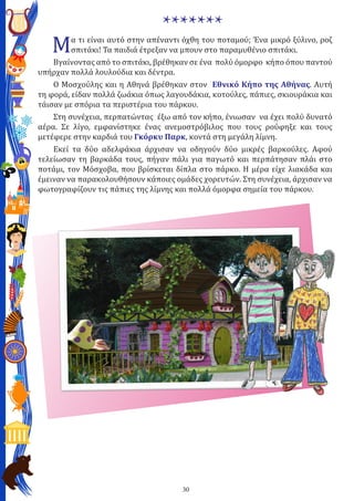 30
*******
Μα τι είναι αυτό στην απέναντι όχθη του ποταμού; Ένα μικρό ξύλινο, ροζ
σπιτάκι! Τα παιδιά έτρεξαν να μπουν στο παραμυθένιο σπιτάκι.
Βγαίνοντας από το σπιτάκι, βρέθηκαν σε ένα πολύ όμορφο κήπο όπου παντού
υπήρχαν πολλά λουλούδια και δέντρα.
Ο Μοσχούλης και η Αθηνά βρέθηκαν στον Εθνικό Κήπο της Αθήνας. Αυτή
τη φορά, είδαν πολλά ζωάκια όπως λαγουδάκια, κοτούλες, πάπιες, σκιουράκια και
τάισαν με σπόρια τα περιστέρια του πάρκου.
Στη συνέχεια, περπατώντας έξω από τον κήπο, ένιωσαν να έχει πολύ δυνατό
αέρα. Σε λίγο, εμφανίστηκε ένας ανεμοστρόβιλος που τους ρούφηξε και τους
μετέφερε στην καρδιά του Γκόρκυ Παρκ, κοντά στη μεγάλη λίμνη.
Εκεί τα δύο αδελφάκια άρχισαν να οδηγούν δύο μικρές βαρκούλες. Αφού
τελείωσαν τη βαρκάδα τους, πήγαν πάλι για παγωτό και περπάτησαν πλάι στο
ποτάμι, τον Μόσχοβα, που βρίσκεται δίπλα στο πάρκο. Η μέρα είχε λιακάδα και
έμειναν να παρακολουθήσουν κάποιες ομάδες χορευτών. Στη συνέχεια, άρχισαν να
φωτογραφίζουν τις πάπιες της λίμνης και πολλά όμορφα σημεία του πάρκου.
 
