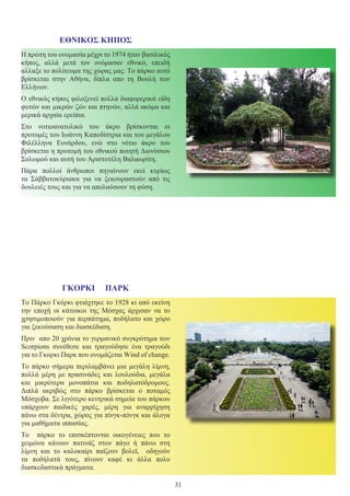 31
ΕΘΝΙΚΟΣ ΚΗΠΟΣ
Η πρώτη του ονομασία μέχρι το 1974 ήταν βασιλικός
κήπος, αλλά μετά τον ονόμασαν εθνικό, επειδή
αλλαξε το πολίτευμα της χώρας μας. Το πάρκο αυτό
βρίσκεται στην Αθήνα, δίπλα απο τη Βουλή των
Ελλήνων.
Ο εθνικός κήπος φιλοξενεί πολλά διαφορερικά είδη
φυτών και μικρών ζών και πτηνών, αλλά ακόμα και
μερικά αρχαία ερείπια.
Στο νοτιοανατολικό του άκρο βρίσκονται οι
προτομές του Ιωάννη Καποδίστρια και του μεγάλου
Φιλέλληνα Ευνάρδου, ενώ στο νότιο άκρο του
βρίσκεται η προτομή του εθνικού ποιητή Διονύσιου
Σολωμού και αυτή του Αριστοτέλη Βαλαωρίτη.
Πάρα πολλοί άνθρωποι πηγαίνουν εκεί κυρίως
τα Σάββατοκύριακα για να ξεκουραστούν από τις
δουλειές τους και για να απολαύσουν τη φύση.
ΓΚΟΡΚΙ ΠΑΡΚ
Το Πάρκο Γκόρκι φτιάχτηκε το 1928 κι από εκείνη
την εποχή οι κάτοικοι της Μόσχας άρχισαν να το
χρησιμοποιούν για περπάτημα, ποδήλατο και χώρο
για ξεκούσαση και διασκέδαση.
Πριν απο 20 χρόνια το γερμανικό συγκρότημα των
Scorpions συνέθεσε και τραγούδησε ένα τραγούδι
για το Γκορκι Παρκ που ονομάζεται Wind of change.
Το πάρκο σήμερα περιλαμβάνει μια μεγάλη λίμνη,
πολλά μέρη με πρασινάδες και λουλούδια, μεγάλα
και μικρότερα μονοπάτια και ποδηλατόδρομους.
Διπλά ακριβώς στο πάρκο βρίσκεται ο ποταμός
Μόσχοβα. Σε λιγότερο κεντρικά σημεία του πάρκου
υπάρχουν παιδικές χαρές, μέρη για αναρρίχηση
πάνω στα δέντρα, χώρος για πίνγκ-πόνγκ και άλογα
για μαθήματα ιππασίας.
Το πάρκο το επισκέπτονται οικογένειες που το
χειμώνα κάνουν πατινάζ στον πάγο ή πάνω στη
λίμνη και το καλοκαίρι παίζουν βολεϊ, οδηγούν
τα ποδήλατά τους, πίνουν καφέ κι άλλα πολυ
διασκεδαστικά πράγματα.
 