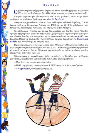 32
*******
Οχρόνος πέρασε γρήγορα και έπρεπε να πουν και πάλι γρήγορα τις μαγικές
λέξεις, για να βρεθούν σε ένα άλλο μέρος και να συνεχίσουν να είναι μαζί.
Άξαφνα εμφανίστηκε μία τεράστια μπάλα του μπάσκετ, πάνω στην οποία
ανέβηκαν τα παιδιά και βρέθηκαν στο γήπεδο Λουζνικί.
― Ο μπαμπάς μου είπε ότι είναι το 7ο μεγαλύτερο στάδιο της Ευρώπης. Σ’ αυτό
έγιναν οι θερινοί Ολυμπιακοί Αγώνες του 1980 και το 2018 θα φιλοξενήσει τον
τελικό του Παγκοσμίου Κυπέλλου Ποδοσφαίρου, είπε ο Μόσχος.
Τα αδελφάκια έτρεξαν και πήραν δύο ρακέτες και έπαιξαν τένις. Έπαιξαν
κρυφτό στις κερκίδες και στα αποδυτήρια. Όμως ξαφνικά εμφανίστηκαν οι παίχτες
της εθνικής Ρωσίας που ετοιμάζονταν να αντιμετωπίσουν την εθνική ομάδα της
Ελλάδας. Μόλις τα παιδιά είδαν τους Έλληνες παίχτες θυμήθηκαν το Ολυμπιακό
στάδιο που πήγαιναν με το μπαμπά τους.
Η μαγική μπάλα τότε τους μετέφερε στην Αθήνα, στο Ολυμπιακό στάδιο που
φιλοξένησε τους Ολυμπιακούς αγώνες του 2004. Τα παιδιά άρχισαν να τρέχουν και
να παραβγαίνουν το ένα το άλλο σαν πρωταθλητές, πετούσαν ακόντιο, σφαίρα
έτρεχαν και πηδούσαν εμπόδια.
Τελειώνοντας το παιχνίδι τους, ήρθαν οι παίχτες της Ελλάδας και της Ρωσίας
για να παίξουν μπάσκετ. Οι παίκτες τα πλησίασαν και τα ρώτησαν:
― Μας δίνετε τη μπάλα μας παρακαλώ;
― Πολύ ευχαρίστως, απάντησαν αυτά. Εξάλλου εμείς πρέπει να φύγουμε.
― «Piaga bovlu», ψιθύρισε η Αθηνούλα…
 