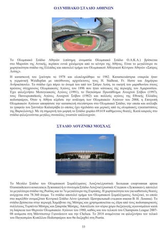33
ΟΛΥΜΠΙΑΚΟ ΣΤΑΔΙΟ ΑΘΗΝΩΝ
Το  Ολυμπιακό Στάδιο Αθηνών  (επίσημη ονομασία  Ολυμπιακό Στάδιο Ο.Α.Κ.Α.) βρίσκεται
στο  Μαρούσι  της  Αττικής, περίπου εννιά  χιλιόμετρα  από το κέντρο της  Αθήνας. Είναι το μεγαλύτερο σε
χωρητικότητα στάδιο της Ελλάδας και αποτελεί τμήμα του Ολυμπιακού Αθλητικού Κέντρου Αθηνών «Σπύρος
Λούης».
Η κατασκευή του ξεκίνησε το 1978 και ολοκληρώθηκε το 1982. Κατασκευάστρια εταιρεία ήταν
η  γερμανική  Weidleplan  με υπεύθυνους αρχιτέκτονες τους H. Stalhout, Fr. Herre και Δημήτριο
Ανδρικόπουλο. Το στάδιο έχει πάρει το όνομά του από τον Σπύρο Λούη, το νικητή του μαραθωνίου στους
πρώτους σύγχρονους  Ολυμπιακούς Αγώνες του 1896  που ήταν κάτοικος της περιοχής του Αμαρουσίου.
Έχει φιλοξενήσει  Μεσογειακούς Αγώνες  (1991), το  Παγκόσμιο Πρωτάθλημα Ανοιχτού Στίβου  (1997),
τους  Πανευρωπαϊκούς Αγώνες Ανοιχτού Στίβου  (1982) και πολλούς αγώνες της  Εθνικής Ελλάδος
ποδοσφαίρου, Όταν η Αθήνα κέρδισε την ανάληψη των  Ολυμπιακών Αγώνων του 2004, η  Επιτροπή
Ολυμπιακών Αγώνων αποφάσισε την κατασκευή στεγάστρου στο Ολυμπιακό Στάδιο, την οποία και ανέλαβε
το γραφείο του Σαντιάγο Καλατράβα (ο οποίος έχει σχεδιάσει και μερικές από τις ολυμπιακές εγκαταστάσεις
της Βαρκελώνης). Με τη σημερινή του μορφή το Στάδιο χωράει 69.618 καθήμενους θεατές. Κατά καιρούς στο
στάδιο φιλοξενούνται μεγάλες συναυλίες γνωστών καλλιτεχνών.
ΣΤΑΔΙΟ ΛΟΥΖΝΙΚΙ ΜΟΣΧΑΣ
Το  Μεγάλο Στάδιο του Ολυμπιακού Συμπλέγματος Λουζνικί,(ρωσικά: Большая спортивная арена
Олимпийского комплекса Лужники) ή εν συντομία Στάδιο Λουζνικί (ρωσικά: Стадион «Лужники»), αποτελεί
το μεγαλύτερο στάδιο της Ρωσίας και το 7ο μεγαλύτερο της Ευρώπης. Η χωρητικότητα του για καθιστούς θεατές
ανέρχεται στα 78.360 άτομα. Το στάδιο αποτελεί τμήμα του Ολυμπιακού Συμπλέγματος Λουζνικί, το οποίο
στο παρελθόν ονομαζόταν Κεντρικό Στάδιο Λένιν (ρωσικά: Центральный стадион имени В. И. Ленина). Το
στάδιο βρίσκεται στην περιοχή Χαμόβνικι της Μόσχας και χρησιμοποιείται ως έδρα από τους ποδοσφαιρικούς
συλλόγους Τορπέντο Μόσχας και Σπαρτάκ Μόσχας. Αποτέλεσε τον κύριο χώρο διεξαγωγής αγωνισμάτων κατά
τη διάρκεια των Θερινών Ολυμπιακών Αγώνων του 1980, καθώς και του τελικού του Champions League 2007-
08 ανάμεσα στη Μάντσεστερ Γιουνάιτεντ και την Chelsea. Το 2018 αναμένεται να φιλοξενήσει τον τελικό
του Παγκοσμίου Κυπέλλου Ποδοσφαίρου που θα διεξαχθεί στη Ρωσία.
 