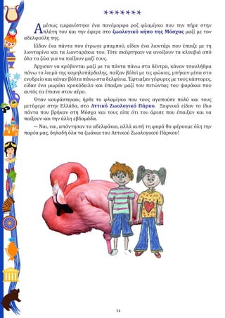 34
*******
Αμέσως εμφανίστηκε ένα πανέμορφο ροζ φλαμίγκο που την πήρε στην
πλάτη του και την έφερε στο ζωολογικό κήπο της Μόσχας μαζί με τον
αδελφούλη της.
Είδαν ένα πάντα που έτρωγε μπαμπού, είδαν ένα λιοντάρι που έπαιζε με τη
λιονταρίνα και τα λιονταράκια του. Τότε σκέφτηκαν να ανοίξουν τα κλουβιά από
όλα τα ζώα για να παίξουν μαζί τους.
Άρχισαν να κρύβονται μαζί με τα πάντα πάνω στα δέντρα, κάναν τσουλήθρα
πάνω το λαιμό της καμηλοπάρδαλης, παίζαν βόλεϊ με τις φώκιες, μπήκαν μέσα στο
ενυδρείο και κάναν βόλτα πάνω στα δελφίνια. Έφτιαξαν γέφυρες με τους κάστορες,
είδαν ένα μωράκι κροκόδειλο και έπαιξαν μαζί του πετώντας του ψαράκια που
αυτός τα έπιανε στον αέρα.
Όταν κουράστηκαν, ήρθε το φλαμίγκο που τους αγαπούσε πολύ και τους
μετέφερε στην Ελλάδα, στο Αττικό Ζωολογικό Πάρκο. Ξαφνικά είδαν το ίδιο
πάντα που βρήκαν στη Μόσχα και τους είπε ότι του άρεσε που έπαιξαν και να
παίξουν και την άλλη εβδομάδα.
― Ναι, ναι, απάντησαν τα αδελφάκια, αλλά αυτή τη φορά θα φέρουμε όλη την
παρέα μας, δηλαδή όλα τα ζωάκια του Αττικού Ζωολογικού Πάρκου!
 