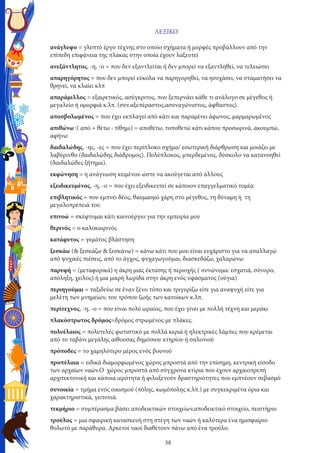 38
ΛΕΞΙΚΟ
ανάγλυφο = γλυπτό έργο τέχνης στο οποίο σχήματα ή μορφές προβάλλουν από την
επίπεδη επιφάνεια της πλάκας στην οποία έχουν λαξευτεί
ανεξάντλητος, -η, -ο = που δεν εξαντλείται ή δεν μπορεί να εξαντληθεί, να τελειώσει
απαρηγόρητος = που δεν μπορεί εύκολα να παρηγορηθεί, να ησυχάσει, να σταματήσει να
θρηνεί, να κλαίει κλπ
απαράμιλλος = εξαιρετικός, ασύγκριτος, που ξεπερνάει κάθε τι ανάλογο σε μέγεθος ή
μεγαλείο ή ομορφιά κ.λπ. (συν.αξεπέραστος,ασυναγώνιστος, άφθαστος).
αποσβολωμένος = που έχει εκπλαγεί από κάτι και παραμένει άφωνος, μαρμαρωμένος
απιθώνω :( από + θέτω ‹ τίθημι) = αποθέτω, τοποθετώ κάτι κάπου προσωρινά, ακουμπώ,
αφήνω
δαιδαλώδης, -ης, -ες = που έχει περίπλοκο σχήμα/ εσωτερική διάρθρωση και μοιάζει με
λαβύρινθο (δαιδαλώδης διάδρομος). Πολύπλοκος, μπερδεμένος, δύσκολο να κατανοηθεί
(δαιδαλώδες ζήτημα).
εκφώνηση = η ανάγνωση κειμένου ώστε να ακούγεται από άλλους
εξειδικευμένος, -η, -ο = που έχει εξειδικευτεί σε κάποιον επαγγελματικό τομέα
επιβλητικός = που εμπνέι δέος, θαυμασμό χάρη στο μέγεθος, τη δύναμη ή τη
μεγαλοπρέπειά του
επινοώ = σκέφτομαι κάτι καινούργιο για την εμπειρία μου
θερινός = ο καλοκαιρινός
κατάφυτος = γεμάτος βλάστηση
ξεσκάω (& ξεσκάζω & ξεσκάνω) = κάνω κάτι που μου είναι ευχάριστο για να απαλλαγώ
από ψυχικές πιέσεις, από το άγχος, ψυχαγωγούμαι, διασκεδάζω, χαλαρώνω
παρυφή = (μεταφορικά) η άκρη μιας έκτασης ή περιοχής ( συνώνυμα: εσχατιά, σύνορο,
απόληξη, χείλος) ή μια μικρή λωρίδα στην άκρη ενός υφάσματος (ούγια)
περιηγούμαι = ταξιδεύω σε έναν ξένο τόπο και τριγυρίζω είτε για αναψυχή είτε για
μελέτη των μνημείων, του τρόπου ζωής των κατοίκων κ.λπ.
περίτεχνος, -η, -ο = που είναι πολύ ωραίος, που έχει γίνει με πολλή τέχνη και μεράκι
πλακόστρωτος δρόμος=δρόμος στρωμένος με πλάκες.
πολυέλαιος = πολυτελές φωτιστικό με πολλά κεριά ή ηλεκτρικές λάμπες που κρέμεται
από το ταβάνι μεγάλης αίθουσας δημόσιου κτηρίου ή σαλονιού
πρόποδες = το χαμηλότερο μέρος ενός βουνού
προπύλαια = ειδικά διαμορφωμένος χώρος μπροστά από την επίσημη, κεντρική είσοδο
των αρχαίων ναών.Ο χώρος μπροστά από σύγχρονα κτίρια που έχουν αρχαιοπρεπή
αρχιτεκτονική και κάποια ιερότητα ή φιλοξενούν δραστηριότητες που εμπνέουν σεβασμό
συνοικία = τμήμα ενός οικισμού (πόλης, κωμόπολης κ.λπ.) με συγκεκριμένα όρια και
χαρακτηριστικά, γειτονιά.
τεκμήριο = συμπέρασμα βάσει αποδεικτικών στοιχείων,αποδεικτικό στοιχείο, πειστήριο
τρούλος = μια σφαιρική κατασκευή στη στέγη των ναών ή καλύτερα ένα ημισφαίριο
θολωτό με παράθυρα. Αρκετοί ναοί διαθέτουν πάνω από ένα τρούλο.
 