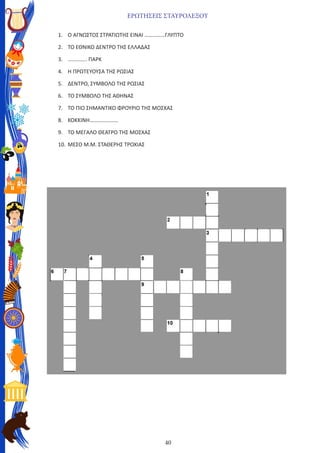 40
ΕΡΩΤΗΣΕΙΣ ΣΤΑΥΡΟΛΕΞΟΥ
1.	 Ο ΑΓΝΩΣΤΟΣ ΣΤΡΑΤΙΩΤΗΣ ΕΙΝΑΙ ……………ΓΛΥΠΤΟ
2.	 ΤΟ ΕΘΝΙΚΟ ΔΕΝΤΡΟ ΤΗΣ ΕΛΛΑΔΑΣ
3.	 ………….. ΠΑΡΚ
4.	 Η ΠΡΩΤΕΥΟΥΣΑ ΤΗΣ ΡΩΣΙΑΣ
5.	 ΔΕΝΤΡΟ, ΣΥΜΒΟΛΟ ΤΗΣ ΡΩΣΙΑΣ
6.	 ΤΟ ΣΥΜΒΟΛΟ ΤΗΣ ΑΘΗΝΑΣ
7.	 ΤΟ ΠΙΟ ΣΗΜΑΝΤΙΚΟ ΦΡΟΥΡΙΟ ΤΗΣ ΜΟΣΧΑΣ
8.	 ΚΟΚΚΙΝΗ…………………
9.	 ΤΟ ΜΕΓΑΛΟ ΘΕΑΤΡΟ ΤΗΣ ΜΟΣΧΑΣ
10.	ΜΕΣΟ Μ.Μ. ΣΤΑΘΕΡΗΣ ΤΡΟΧΙΑΣ
 
