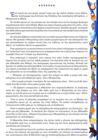 5
Ένα καιρό και μια φορά, μπορεί τώρα και όχι παλιά, ζούσαν στην Αθήνα,
την πανέμορφη πρωτεύουσα της Ελλάδας, δυο αγαπημένα αδελφάκια, ο
Μόσχος και η Αθηνά.
Τα παιδιά έμεναν με την μητέρα και τον πατέρα τους σε ένα όμορφο διώροφο
παραδοσιακό σπίτι στην Πλάκα. Μέρα και νύχτα έπαιζαν μαζί μέσα στο σπίτι, στην
αυλήκαιστουςπλακόστρωτουςδρόμουςτηςσυνοικίας.Έπαιζανκρυφτό, κυνηγητό
και κάθε είδους φανταστικά παιχνίδια που επινοούσαν με την ανεξάντλητη παιδική
τους φαντασία.
Δενέλειπανβέβαιαοισκανταλιέςκαιοιαταξίεςκαιμαντέψτεποιοςτηνπλήρωνε
πάντα; Μα φυσικά ο Μοσχούλης! ήταν λιγάκι μεγαλύτερος απ’ την αδελφούλα του
και προσπαθούσε να παίρνει αυτός όλες τις ευθύνες, να την προστατεύει, γιατί
ήθελε να τη βλέπει πάντα να χαμογελάει.
Έτσι χαρούμενα τα συναντούσαν οι γονείς τους όταν επέστρεφαν το απόγευμα
απ’ τη δουλειά τους, έτσι χαρούμενα τα αποχαιρετούσε και ο ήλιος όταν πήγαινε να
κοιμηθεί πίσω απ’ το λόφο της Ακρόπολης.
Ένα απόγευμα ο μπαμπάς τους γύρισε στο σπίτι λιγάκι στενοχωρημένος,
έπρεπε λέει να φύγει για ένα ταξίδι μακρινό. Tον έστελναν από τη δουλειά του για
μία εβδομάδα στη Μόσχα, την πανέμορφη πρωτεύουσα της Ρωσίας. Φυσικά του
άρεσαν τα ταξίδια και σίγουρα ήθελε να γνωρίσει τη μαγευτική αυτή πόλη αλλά δεν
του άρεσε η μοναξιά, δεν ήθελε να αποχωριστεί την οικογένειά του αφού η μαμά
δεν μπορούσε να τον συνοδέψει λόγω της εργασίας της.
― Μπαμπά, μη στενοχωριέσαι, αφού δεν μπορεί να έρθει η μαμά μαζί σου,
μπορούμε να σε συνοδέψουμε εμείς, είπε ο Μοσχούλης.
― Και η μαμά; ρώτησε ο πατέρας, θα την αφήσουμε μόνη; Ούτε αυτό θα ήταν
καλό, πώς θα αντέξει τόσες μέρες χωρίς εσάς.
― «Το βρήκα!» αναφώνησε η Αθηνούλα που παρακολουθούσε τη συζήτηση
αλλά δεν είχε μιλήσει ως τότε. «Θα έρθει μαζί σου ο Μοσχούλης να σου κάνει
παρέα κι εγώ θα μείνω με τη μαμά για να τη βοηθώ και να είμαι δίπλα της». Ελάτε
χαμογελάστε, δεν είναι καταπληκτική ιδέα;
΄Ετσι κι έγινε. Ο μπαμπάς αναχώρησε με το αγοράκι του για τη Μόσχα και
η μικρούλα έμεινε με τη μητέρα της στην Αθήνα. Τα παιδιά υποσχέθηκαν να
επικοινωνούν κάθε μέρα με το τηλέφωνο και το διαδίκτυο.
Ήταν η πρώτη φορά που τα αδελφάκια θα αποχωριζόταν και δυστυχώς… όχι
μόνο για μία εβδομάδα. Οι δουλειές δεν έλεγαν να τελειώσουν. Η μια εβδομάδα
έγινε δύο, οι δύο τρεις…Πέρασε ένας μήνας και ο Μοσχούλης με τον πατέρα του δεν
μπορούσαν να επιστρέψουν.
Η Αθηνούλα ήταν απαρηγόρητη, της έλειπε πολύ ο γλυκός της αδελφούλης,
τα παιχνίδια μαζί του, οι σκανταλιές τους. Τώρα πια δεν ήταν χαμογελαστή αλλά
κακόκεφη και λυπημένη.
Ένα κυριακάτικο πρωινό η μητέρα της πρότεινε να πάνε βόλτα στο Σύνταγμα,
να δουν την αλλαγή της φρουράς με τους τσολιάδες, να ταΐσουν τα περιστεράκια
και να ξεσκάσουν λίγο. Η Αθηνά δεν είχε και πολλή όρεξη όμως δεν ήθελε να χαλάσει
*******
 