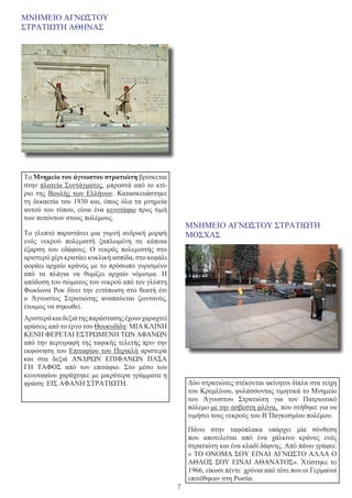 7
ΜΝΗΜΕΙΟ ΑΓΝΩΣΤΟΥ
ΣΤΡΑΤΙΩΤΗ ΑΘΗΝΑΣ
Το Μνημείο του άγνωστου στρατιώτη βρίσκεται
στην πλατεία Συντάγματος, μπροστά από το κτί-
ριο της  Βουλής των Ελλήνων. Κατασκευάστηκε
τη δεκαετία του 1930 και, όπως όλα τα μνημεία
αυτού του τύπου, είναι ένα κενοτάφιο προς τιμή
των πεσόντων στους πολέμους.
Το γλυπτό παριστάνει μια γυμνή ανδρική μορφή
ενός νεκρού πολεμιστή ξαπλωμένη σε κάποια
έξαρση του εδάφους. Ο νεκρός πολεμιστής στο
αριστερό χέρι κρατάει κυκλική ασπίδα, στο κεφάλι
φοράει αρχαίο κράνος με το πρόσωπο γυρισμένο
από τα πλάγια να θυμίζει αρχαίο νόμισμα. Η
απόδοση του σώματος του νεκρού από τον γλύπτη
Φωκίωνα Ροκ δίνει την εντύπωση στο θεατή ότι
ο Άγνωστος Στρατιώτης αναπαύεται ζωντανός,
έτοιμος να σηκωθεί.
Αριστεράκαιδεξιάτηςπαράστασηςέχουνχαραχτεί
φράσεις από το έργο του Θουκυδίδη: ΜΙΑΚΛΙΝΗ
ΚΕΝΗ ΦΕΡΕΤΑΙ ΕΣΤΡΩΜΕΝΗ ΤΩΝ ΑΦΑΝΩΝ
από την περιγραφή της ταφικής τελετής πριν την
εκφώνηση του Επιταφίου του Περικλή αριστερά
και στα δεξιά  ΑΝΔΡΩΝ ΕΠΙΦΑΝΩΝ ΠΑΣΑ
ΓΗ ΤΑΦΟΣ  από τον επιτάφιο. Στο μέσο του
κενοταφίου χαράχτηκε με μικρότερα γράμματα η
φράση: ΕΙΣ ΑΦΑΝΗ ΣΤΡΑΤΙΩΤΗ.
ΜΝΗΜΕΙΟ ΑΓΝΩΣΤΟΥ ΣΤΡΑΤΙΩΤΗ
ΜΟΣΧΑΣ
Δύο στρατιώτες στέκονται ακίνητοι δίπλα στα τείχη
του Κρεμλίνου, φυλάσσοντας τιμητικά το Μνημείο
του Άγνωστου Στρατιώτη για τον Πατριωτικό
πόλεμο με την άσβεστη φλόγα, που στήθηκε για να
τιμήσει τους νεκρούς του Β΄Παγκοσμίου πολέμου.
Πάνω στην ταφόπλακα υπάρχει μία σύνθεση
που αποτελείται από ένα χάλκινο κράνος ενός
στρατιώτη και ένα κλαδί δάφνης. Από πάνω γράφει:
« ΤΟ ΟΝΟΜΑ ΣΟΥ ΕΙΝΑΙ ΑΓΝΩΣΤΟ ΑΛΛΑ Ο
ΑΘΛΟΣ ΣΟΥ ΕΙΝΑΙ ΑΘΑΝΑΤΟΣ». Χτίστηκε το
1966, είκοσι πέντε χρόνια από τότε που οι Γερμανοί
επιτέθηκαν στη Ρωσία.
 