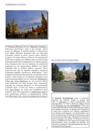 9
ΚΟΚΚΙΝΗ ΠΛΑΤΕΙΑ
Η Κόκκινη Πλατεία (Ρωσικά: Красная площадь,
Krasnaya ploshchad  ) είναι η πιο γνωστή πλα-
τεία της  Μόσχας. Η πλατεία χωρίζει το  Κρεμλίνο,
την πρώην βασιλική ακρόπολη από μια ιστορική
συνοικία γνωστή ως  Κιτάι Γκόροντ  (ρωσ. Китай-
город). Το όνομα  Κόκκινη Πλατεία  δεν προέρχεται
ούτε από το χρώμα των τούβλων γύρω της (που στην
πραγματικότητα ήταν ασπρισμένοι σε κάποια σημεία
της ιστορίας) ούτε από την σύνδεση του κόκκινου
χρώματος με τον κομμουνισμό. Μάλλον, το όνομα
προήλθε από το Ρωσικό επίθετο  красный, θηλ.
краснaя  που είχε τη σημασία «όμορφος, ωραίος»
(σημασία  αρχαϊκή,  прекрасная, prekrasnaya)  . Στα
σύγχρονα ρωσικά η λέξη απέκτησε τη σημασία «κόκ-
κινος». Αυτή η λέξη, με τη σημασία «όμορφος» αρ-
χικά χρησιμοποιήθηκε για τον περίτεχνο Καθεδρικό
Ναό του Αγίου Βασιλείου με τον φωτεινό θόλο
που βρίσκεται στη νότια πλευρά. Στην ανατολική
πλευρά της πλατείας βρίσκεται το  πολυκατάστημα
ΓΚΟΥΜ  (ρωσ.  Г.У.М.) και δίπλα ο ανακαινισμέ-
νος  Ναός Καζάν. Τα κτίρια που περιβάλλουν την
πλατεία είναι όλα σημαντικά. Το Μαυσωλείο Λένιν,
για παράδειγμα, φυλάττει το βαλσαμωμένο σώμα
του Βλαντιμίρ Λένιν, ιδρυτή της Σοβιετικής Ένωσης.
ΠΛΑΤΕΙΑ ΣΥΝΤΑΓΜΑΤΟΣ
Η  πλατεία Συντάγματος  είναι η κεντρική
πλατεία της Αθήνας. Έλαβε το όνομά της
από το  σύνταγμα  το οποίο αναγκάστηκε να
παραχωρήσει το 1843 ο βασιλεύς  Όθων  λόγω
της  εξέγερσης της 3ης Σεπτεμβρίου, κατά την
οποία μπροστά από τα τότε Ανάκτορα (το κτήριο
που σήμερα στεγάζει την Βουλή των Ελλήνων),
ο λαός και η φρουρά των Αθηνών απαίτησαν
την έκδοση συντάγματος, του θεμελιώδους νό-
μου της Πολιτείας. Η πλατεία Συντάγματος μαζί
με την πλατεία Ομονοίας, αποτελούν τα δύο ση-
μεία αναφοράς της πόλης. Η Πλατεία Συντάγ-
ματος περιβάλλεται από σημαντικά κτήρια της
πρωτεύουσας, όπως το κτήριο της Βουλής, το
ιστορικό ξενοδοχείο «Μεγάλη Βρετανία» και το
Υπουργείο Οικονομικών.
                                                                                                                                                      
 