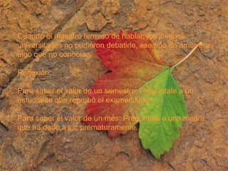 Cuando el maestro terminó de hablar, los jóvenes  universitarios no pudieron debatirle, ese tipo de amor era algo que no conocían. Reflexión: Para saber el valor de un semestre: Pregúntale a un estudiante que reprobó el examen final. Para saber el valor de un mes: Pregúntale a una madre que ha dado a luz prematuramente. 