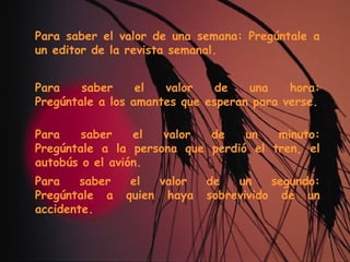 Para saber el valor de una semana: Pregúntale a un editor de la revista semanal. Para saber el valor de una hora: Pregúntale a los amantes que esperan para verse. Para saber el valor de un minuto: Pregúntale a la persona que perdió el tren, el autobús o el avión. Para saber el valor de un segundo: Pregúntale a quien haya sobrevivido de un accidente. 