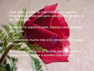 Para saber el valor de una milésima de segundo: Pregúntale al atleta que ganó una medalla de plata en las Olimpiadas. El tiempo no espera a nadie. Atesora cada momento que tienes. Lo atesorarás mucho más si lo compartes con alguien especial. El origen de esta carta es incierto, pero da alegría y suerte a quien la pase a aquellos que aprecia. 
