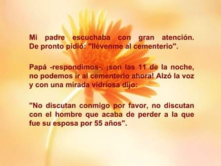 Mi padre escuchaba con gran atención. De pronto pidió: "llévenme al cementerio". Papá -respondimos-, ¡son las 11 de la noche, no podemos ir al cementerio ahora! Alzó la voz y con una mirada vidriosa dijo: "No discutan conmigo por favor, no discutan con el hombre que acaba de perder a la que fue su esposa por 55 años". 